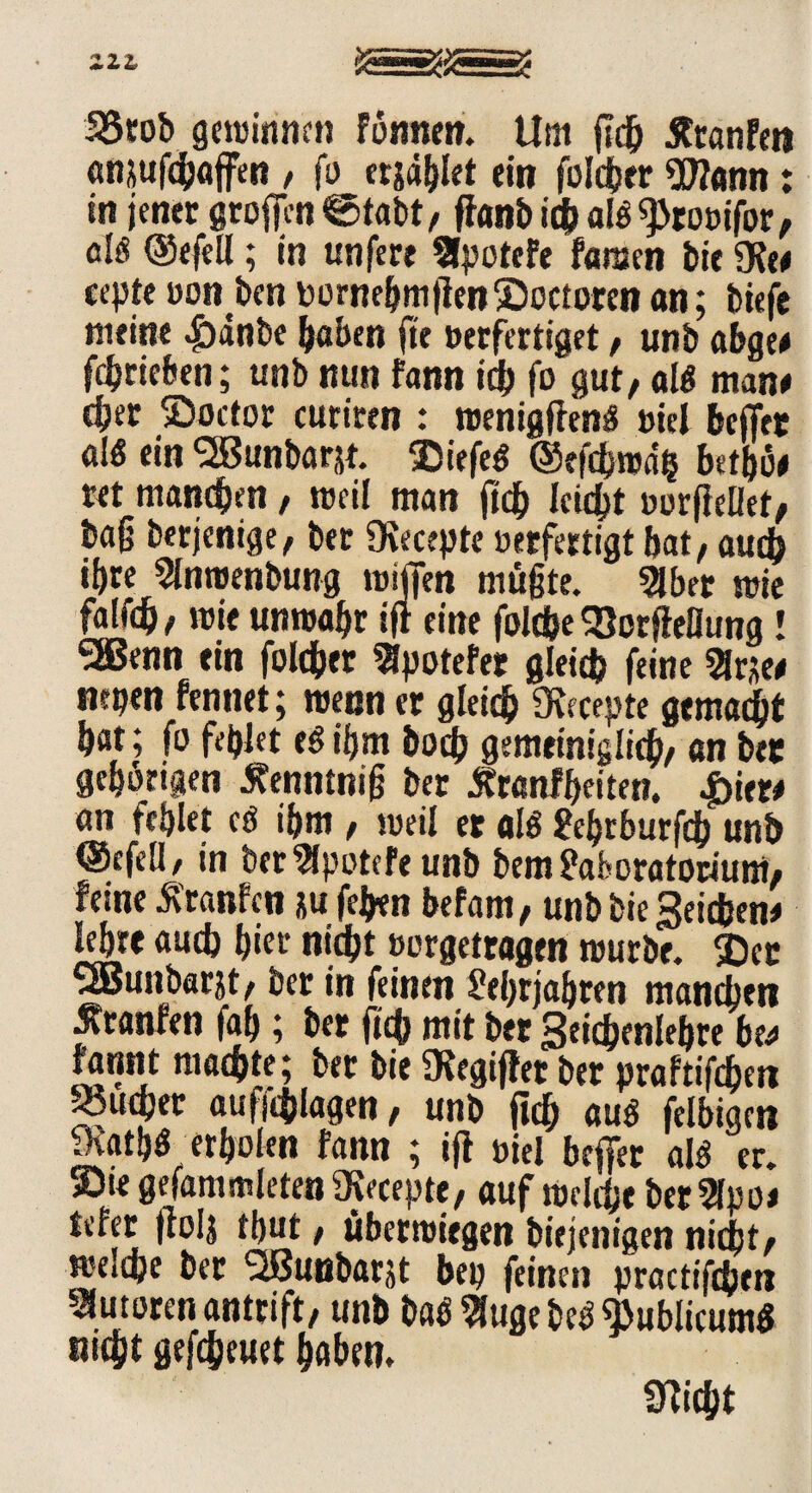 33rob gewinnen fönnen. Um fiefr Ätanfen «njufc(jflffen , fü erjaget ein folcher «DJann: in jener grofen«Stabt/ ffanbichafe^tocifor, aB ©efell; in unfere STpotcfe tan bie «Ke# cepte oonben DornefjmfienSoctorenan; tiefe meine ^)anbe höben fte »erfertiget , unb abge# febrieben; unb nun fann ich fo gut, a 1$ man# c{jer ©octor curiten : wenigffen« mel befer aB ein 'äBunbörjt. Siefe« ©eftbwag bttijü# ret manchen, weil man fich leicht »orflelfet, bag berjenige, bet «Kecepte »etfertigt bat, auch ibre 5Inwenbung wifen müßte, 3lber wie falfd), wie unwahr ijt eine folcfce 93orffeflung! SEenn ein folcher Epotefer gleich feine Sirse# nepen fennet; wenn er gleich Ovccepte gemacht hat; fo fehlet e§ ihm hoch gemeiniglich, an bet gehörigen tfenntniß ber Äranlheiten. £ier# an fehlet cö ihm , weil er aB Lebrburfdb unb ©efell/ in ber^potefe unb bem Laboratorium, ferne Äranfcn *u fefyen befam, unb bie Reichen# lehre auch btet nicht »orgettagen würbe. ®et SSBunbarjt, ber in feinen Lehrjahren manchen Uranien fab; ber fich mit ber Seichenlehrt be# fannt machte; ber bie SKegifler ber praftifdjen Rubber auffchlagen, unb ftch au« felbiaai 9\ath« erholen fann ; ijl t>iel befer aB' er. »Die gefammleten iKeeepte, auf welche ber2lpo# tefer fiolj thut, überwiegen biejenigen nicht, welche ber ^Bunbarjt bep feinen practifchen Autoren antrift, unb ba«9(ugebeö publicum« fließt gefcheuet haben. «nicht
