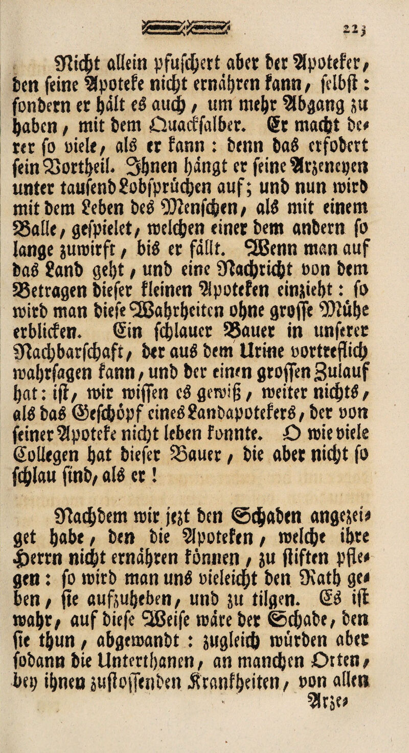 VOii.-.n r»». ZI) gflid&t allein pfufdjcrt aber ber 2lpotefer/ ben feine llpotefe nic^t ernähren fann, felbjf: fonbern er hält eä auch, um mehr Abgang &u haben/ mit bem Cluacffalber. @t macht be# rer fo uiele / aB er fann ; benn baö crfobcrt fein 23ortbeil. 3&ncn bangt er feine ^rjenepen unter taufenb gobfprücben auf; unb nun wirb mit bem S?eben beö ^Jfenfchen / aB mit einem SSalie, gejpielet, welchen einer bem anbern fo lange juroirft / bis er fallt. 2Benn man auf baö ?anb gebt / unb eine Nachricht »on bem betragen biefer fleinen Sipotefen einjiebt:efo wirb man biefe Wahrheiten ohne groffe ‘üOtübe erblicfen. (Sin fcblaucr Sßauer in ttnferet Sftacbbarfcbaft/ bet au$ bem Urine »ortteflich wabrfagen fann / unb ber einen grofien Sulauf bat: iff/ mir wiflfen c$ gewiß, weiter nichts / aB ba$ ©efchopf cirieö £an bapotef erö / ber »on feinet 5lpotefe nicht leben fonnte. O wie oiele Kollegen bat biefet 25auer / bie aber nicht fo fchlau ftnb/ aB er! ÜTachbem wir jejt ben ©(haben ange&ei# get habe, ben bie Slpotefen / welche ihre |)errn nicht ernähren fönnen / ju fliften pfle* gen: fo wirb man unä »ieleidht ben SKatb g« ben / fte aufjubeben/ unb ju tilgen. & ijt wahr/ auf biefe Weife wäre ber ©cbabe/ ben jte thun / abgemanbt: jugleich würben aber fobann bie Untmbanen / an manchen Dtten/ bep ihnen sufloiJenben Äranfheiten / non allen
