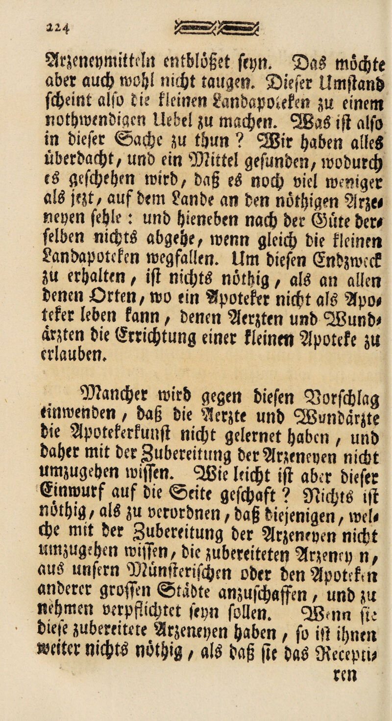 xz Sfrjenepmitteln entblößet frpn. mochte aber euch wob! nicht taugen, ©iefer ümßanb fcheint alfo fie fitinen ganbapotefen ju einem nothwenbigcn Hebel ju machen. <3Ba« iß alfo in biefer ©ache }u tfjutt ? <2Bir heben alle« überbacht, unb ein Mittel gefunben, woburch (ä gegeben wirb, baß e« noch »iel roentget dö j?|t/ auf bem ?anbe an ben nötßigen ?lrjee tiefen fehle: unb hieneben nach bet ©üte her# felben nichts abgebe, wenn gleich bie fleinen ganbapotcfcn Wegfällen. Um biefen <5nbsroccE ju erhalten, iß nicht« notbig, ai« an allen benen Orten, wo ein «potefer nicht al« Sfpoe tefer leben fann, benen Slerjten unb <2Bunb* arjten bie (Errichtung einer fleinen Slpotefe jti erlauben. . Mancher wirb gegen biefen 33orfcblag ftnwenben, baß bie Slerjte unb SBunbärjte bte ?[poteferfunß nicht gelernet haben, unb &al)C£ tittt be?Subeteitutig ber^lrjeneijen nic&t umjugeben wißen. 91ßte leicht iß aber biefer (Entwurf auf bte ©eite geßhaft? 9?id)t« iß notptg/ als ju ftcrorbnen t ba§ diejenigen/ dje mit be? Rubere itung ber 5lrjeiHi)m nid}t Hittjugefyeri bic jubetrdtetett ^fr^etirD n# au« unfern TOünßerifchcn ober ben 2footcf,n anberct großen ©täbte ansußhaffen, 'unb ju nehmen oerpßtchtet fepn follen. SBmn fte bie»e jubereitete Slrjenepen haben, fo itf ihnen weiter nicht« nöthig, «I« baß ße ba« Üfeceptw ren