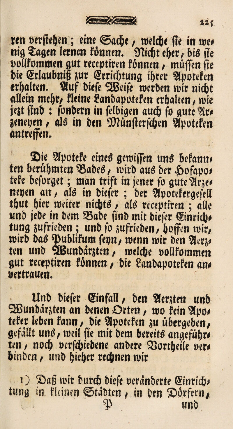 ten »erflehen; eine @ache, welche fle in we/ nig $agen lernen fönnen. SWdjt eher/ bis fte »ollfommen gut receptiren fönnen / muffen fte i)ie Srlaubnifj jur Errichtung if>tec Spotefet» erhalten. *8uf biefe SfBeife werben mir nicht allein mehr/ fleine £anbapo.tefen erhalten > wie jejt ftnb : fonbern in felbigen auch fo gute 'Sr/ jenepen / als in ben Oftunflerfchen Spotefen antreffen. ©ie Spotefe eines gcroijfen uns befann/ ten berühmten 33abeS / wirb aus ber .fbofapo/ tefe beforget; man trift in jener fo guteSrse/ itepen an f als in biefer ; bet Spotefergefell tijut hier weitet nichts / als receptiren ; alle unb jebe in bem 58abe ftnb mit biefer Eintith/ tung jufrieben ; unb fo jufrieben/ hoffen mit/ wirb baS ^ublifum fepn/ wenn mir ben Ser?/ ten unb SBunbärsten / welche oollfommen gut receptiren fönnen / bie £«nbapotefen an/ pertrauen. r 4 * * Unb biefer Einfall, ben Serben unb SSSunbärjten an benen Orten, wo fein Spo/ tefer leben fattn/ bie Spotefen ju übergeben/ gefällt unS, weil fte mit bem bereits angefüljr/ ten / noch öcrfchiebene anbere SJortbeile m* hinbcn, unb hieher rechnen mir 0 ©aff mir bttrcb biefe pera'nberte Einricb/ tung in flcinen ©täöten / in ben ©örferii/ unb