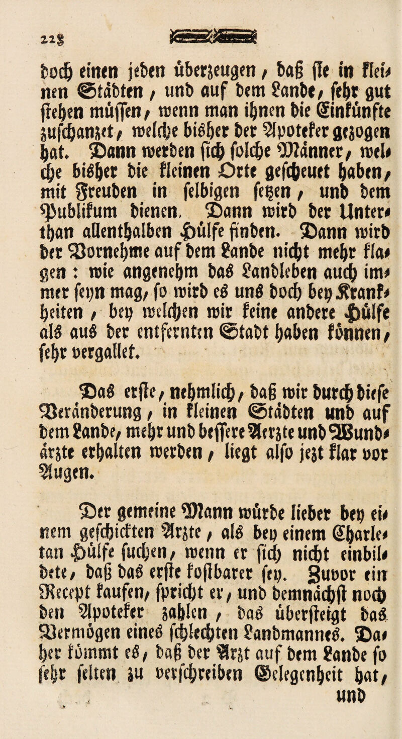 21$ JSäKJSSä hoch einen jeben übersetzen, ba§ (!e in fletV nen ©tdbten / unb auf bem 8anbt/ fehr gut flehen muffen, wenn man ihnen bie ©nfünfte sufdjanset/ reelle bBher ber 2lpotefer gesogen bat Sann werben ftc& foldje Banner, wel« d)e bisher bie fieinen Orte gefc&euet haben/ mit ftreuben in felbigen fe?en / unb bem «Publifum bienen. $)ann wirb ber Unter« than allenthalben |>ülfe ftnben. ®ann wirb ber Vornehme auf bem 8anbe niebt mehr f’Ia# gen : wie angenehm baß 8anbleben auch im« mer fep mag/ fo wirb eß unß bod) bep^ranf« beiten / bep welchen wir feine anbere 4>älfe alß auß ber entfernten <6tabt haben fbnnen/ fehr »ergallet $aß etfle/ nehmlid)/ tag wir burebbiefe Söerdnberung / in fieinen ©täbten unb auf bem 8anbe/ mehr unb beffere berste unb 5Bunb* drste erhalten werben / liegt alfo jejt flar uor klugen. S)er gemeine 5Wann würbe lieber beit ei« item gefchieften $rste / alß bep einem @barle« tan |)ülfe fuchen/ wenn er fid) nicht einbil« bete/ ba|j baß erjie fo{lbaret fei). Sutwr ein SKecept faufen/ fpricht er / unb bemnddbff noch ben 2lpotefer sahlen , baß überfletgt baß Söermogen eineß fcblecbten 8anbmanneß. ®a« her fömmt eß/ bah ber Irst auf bem 8anbe fo fehr feiten su oetfehreiben Gelegenheit hat/ unb