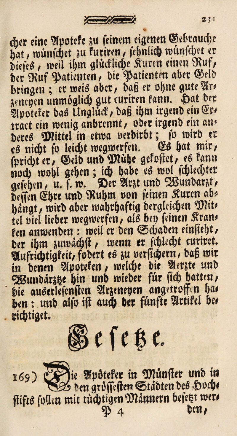 « eher eine 9tyotefe *u feinem eigenen (gebraute hat, njünfctjet ju Futiren, febnlüb njünfdjet ec tiefes, weil ii)m glücflidje lucen einen Ütuf, feer iKuf Patienten, bie Patienten aber ©elb bringen ; er weis aber, ba§ er ohne gute %i> ^neoen unmöglich gut curiren fann. |>at ber 5ipoteFet baS llnglücf, ba§ ibm trgenb ein tract ein wenig anbrennt, ober irgenb ein an* feered SWittel in etwa »erbirbt; fo wirb ec eS nid)t fo leidet wegwerfen. & bat mir, fpridbt er, ®elb unb 90lübe geFoftet, eS Fann noch wof)l geben; ich habe eS wol fehlest er gefeben, u. f. w. ©et fcrjt unb <2Bunbarät, beffen ©b« unb 9Rubm »on feinen Jt'uren ab* bangt, wirb aber wabtbaftig begleichen SDlit* tel wel lieber wegwerfen, als bep feinen Mvan* fen anwenben : weil er ben ©chaben cinfte^t, ber ihm juwdchft, wenn er fehlest curiret. 5lufrid)tigFeit, fobert ed ju »erfübern, ba§ wir in benen 9lpoteFen, welche bi« Slet&te unb gßunbdrjbe bin unb wieber für jt<h batten, ‘ feie auderlefenflen 2lrjenepen angetroftm ba* ben: unb «Ifo *fl auch ber fünfte 2lrtifel bee . tätiget. 169) iie 5fp6tefer in «Dlünffer unb in • ben groffeflen ©tdbten bed «jboche fiiftd follsn mit tüchtigen Bannern befeht wew 4 ben#