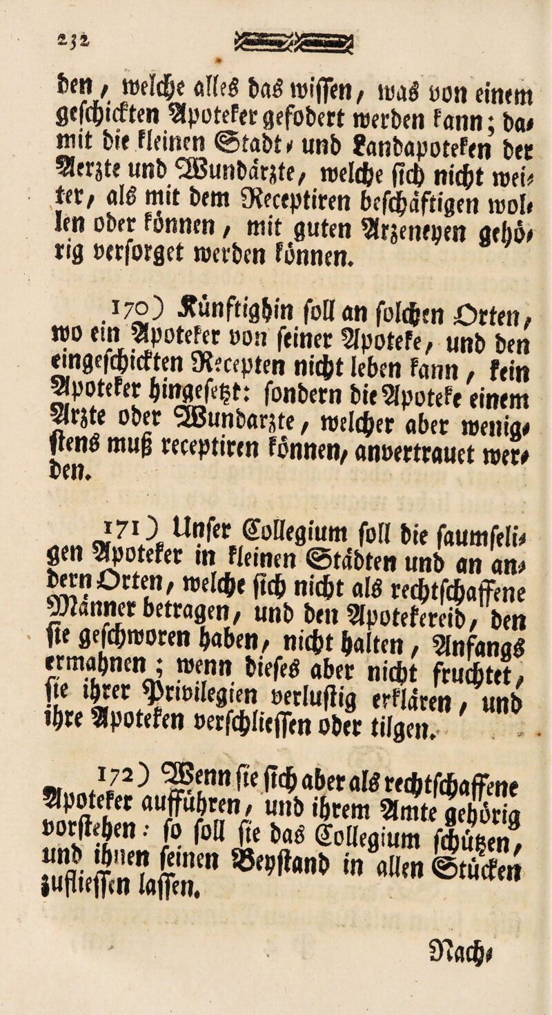 toj» / welche «Ife« baSwifien, wag oon einem gefcpnften SlpoteFer gefobert werben fann; ba# wtt bte «einen @tabt * unb fcmbapoteFen bee Sierste unb SBunbdrste, reelle (leb nicht mit ter, att mit bem Dieceptiren befchdftigen wob len ober fonnen , mit guten ^rjentpen aebö# rtg »erforget werben fbnnen. 170) künftighin foK an folchtn Orten; wo ein 3lpoteFer »on feiner STpotefe, unb ben eingefqmften IKecepten nicht leben Fann, fein StyoteFer hnwtot: fonbern bie «SpoteFe einem ^rjte ober SSBunbarjte , welcher aber wenig# ften# mu§ receptiren tonnen; anoer trauet wer# „„„ «ZVL u”f« ©Mflium foll bie faumfeli# gen ^potefer tn Fiemen ©tdbten unb an an# bern Orten, welche ftch nicht alö redjtfchajfene Jänner betragen, unb ben Wpotefereib, ben |te gefchworen haben, nicht halten, Slnfang« ermahnen : wenn btefeg aber nicht fruchtet, ÄS ST »orftehen •• fo foll fte bas Kollegium f|fi !Se&||r in ®‘“* Cftach#