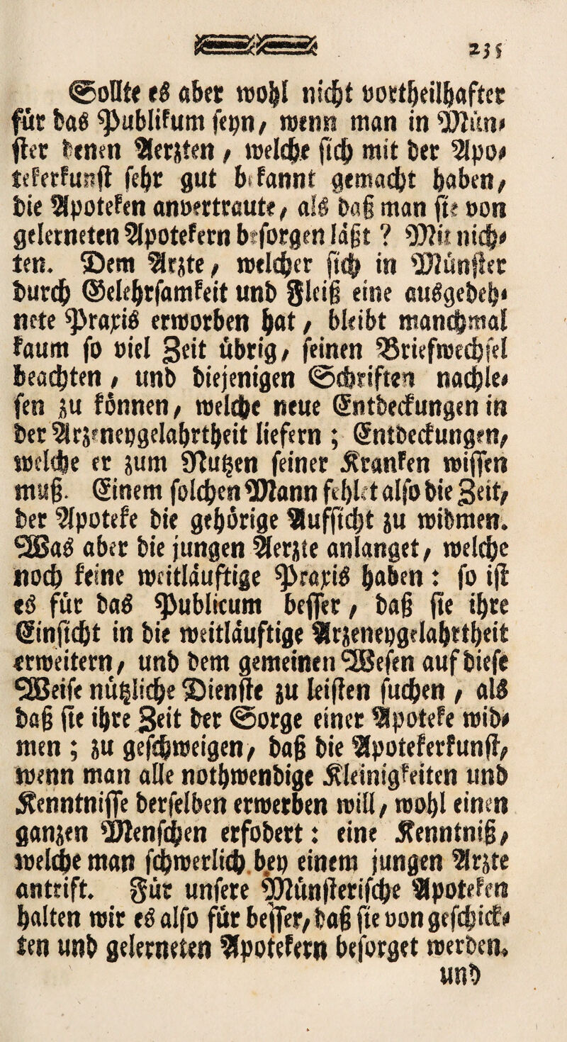 ©ollte e$ aber wohl »ortheilbafter für baß ^ublifum fepn# wenn man in «Ölün» fter benen lernten # meiere ftd mit bet 9lpo« tekerfunft fehr gut btfannt gemacht haben/ bie 9lpotefen anoertraute# alö ba§ man ft« »on geletneten 9lpotefern beforgen laßt ? T7ü nid)* ten. ®em flrjite# welcher ftd in 97Iünflet burd ©elehrfamfeit unb Steig eine auggebefj« ttete sprajciö erworben h«t / bleibt manchmal faum fo oiel übrig# feinen SSriefwedfel beamten# unb biejenigen ©driften nadle« fen iu fönnen# weide neue Sntbecfungen in ber 5trs»nepgelabrtbeit liefern ; (Sntbecfungm# weide er jurn Ütufjen feiner KranFen wiffen mug. ©nem folgen3Rann fehlet alfobie Seit# ber 9lpotefe bie gehörige IHufftcht ju wibmen. 50Saö aber bie jungen 9lerjie an langet# welche noch feine wcitlduftige 9>r«piö haben t fo ijf tß für bag publicum befler # baß fte ihre ©njtd* in bie weitlauftige 9rjenepgelahrtheit «weitern # unb bem gemeinen SSBefen aufbiefe SSBeife nützliche ©ienfte ju leigen fuden # al$ bag ge ihre geit ber ©orge einer ipotefe wib# men ; ju gefdweigen# bag bie Bpoteferfunjf# wenn man alle nothwenbige Kleinigkeiten unb Kenntnifie berfelben erwerben will# wohl einen ganzen 2Jienfden erfobert: eine Kenntnig# weide man fdwerlid bep einem jungen Irjte antrift, gür unfere «tfiünflerifde Bpotefen halten wir eöalfo für bejTer# bag fte oon gefdief* ten unb geleiteten $potefern beforget werben» unb