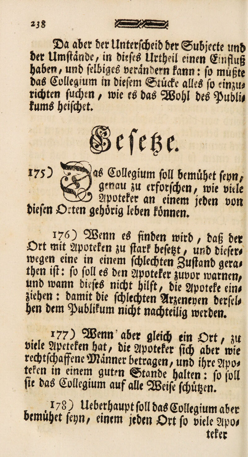 aber ber Unterfcheib bet ©ubjecte unh bet Umftanbe, in Diefeö Urteil einen Einfluß haben, unb felbigeb verankern fann: fb müßte bab Soüegwm in biefem @tüefe a«eb fo «inju# rieöten fuchen, wie eb bab 2BohI beb «Bubli# fumb heifchet m) ;ab Kollegium foll bemühet fepn, genau ju erforfchen, wie viele ... ^ , - Sipotefec an einem jebett von btefen Orten gehörig leben fönnen. 176) SBenn eb ft'nben wirb, baß bet Ort mit Sipotefen $u ftarf hefefct, unb biefer# wegen eine in einem fd(?Ied&teti Buflcmb gera# tben tjt •. fo fo« eb ben sipotefer juoot warnen, unb wann btejeb nidht hilft, bie Slpotefe ein! phen: bamttbie flechten arjenepen berfel# ben bem ^ublifum nicht nachteilig werben. .•i *77) 5Bennfabet gleich ein Ort, m ilt ®V°ttht f«& aber wie rechtfchaffene Banner betragen, unb ihre Sipo# tefen ui einem guten @tanbe halten: fo foll fte bab Kollegium auf a«e SSBeife frühen. , 178 ) Ueberbaupt foll bab Collegium aber bemühet fep, einem jeben Ort fo Diele Sipo# tefer