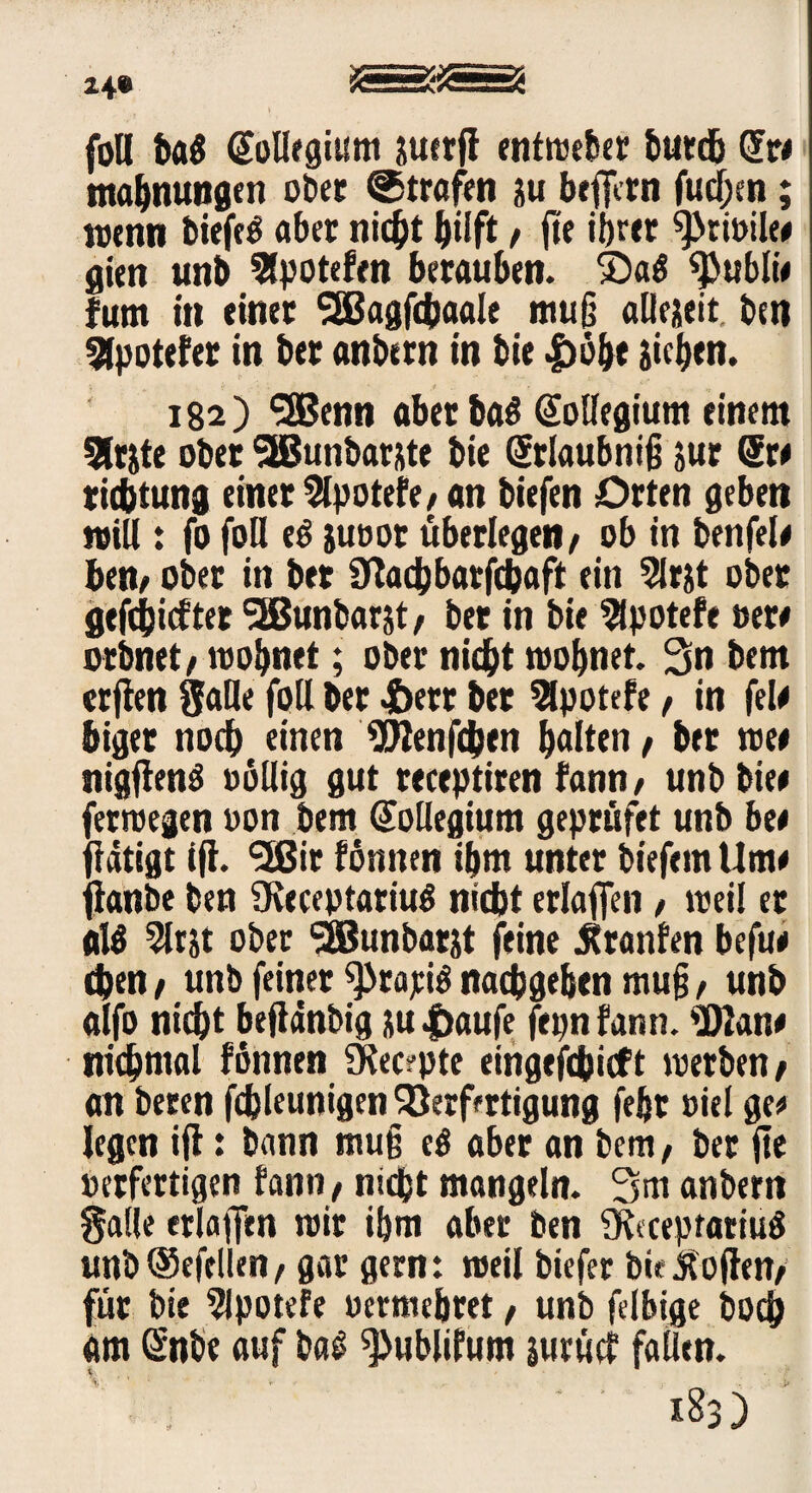z4» es foU ba$ @ollegii!m juerfl entweber burdb Gfr* mabnungen ober ©trafen au beffcrn fudjen; wenn biefed aber nicht hilft, fte ihrer 9>tivile# gieti unb Slpotefen berauben. £>a3 «publw fum in einer *2Bagfcbaale muß allezeit, ben 2lpotefer in ber anbern in bie «jböhe jichen. 182) ‘iSSenn aberbad (Kollegium einem 3lrjte ober SIBunbar&te bie (Srlaubnifj jur Sr# richtung einer 2lpotefe, an biefen Orten geben will: fo foll ed juvor überlegen f ob in benfel* ben> ober in ber SKadbbarfchaft ein 5lrjt ober gefchicfter SSBunbarst/ ber in bie 2lpotefe »er# orbnet/ wohnet; ober nicht wohnet. bem elften Salle foll ber 4E>err ber 2lpotefe t in fei# biger noch einen Wen (eben halten, ber we* nigftend völlig gut receptiren fann, unb bie# ferwegen von bem (Kollegium geprüfet unb bet flätigt tff. *2ßir fönnen ihm unter biefem Urne fianbe ben fKeceptariud nicht erlaffen / weil er ald 5ltjt ober SSBunbarxt feine Uranien befu# chen / unb feiner 9)rajcid nachgehen muß, unb alfo nicht beflanbig su |>aufe fepn fann. Wan* nidjmal fonnen 2Kec?pte eingefchieft werben/ an beren fchleunigen Verfertigung fehr viel ge* legen ift: bann muß ed aber an bem, ber fte verfertigen fann, nicht mangeln. 3m anbern galle erlajfcn wir ihm aber ben $K«cepratiud unb®efellen/ gar gern: weil biefer bie Sofien/ für bie 9lpotefe vermehret, unb felbige bod} am önbe auf bad ^ublifum jurücf fallen. V -:'.j 1^3)