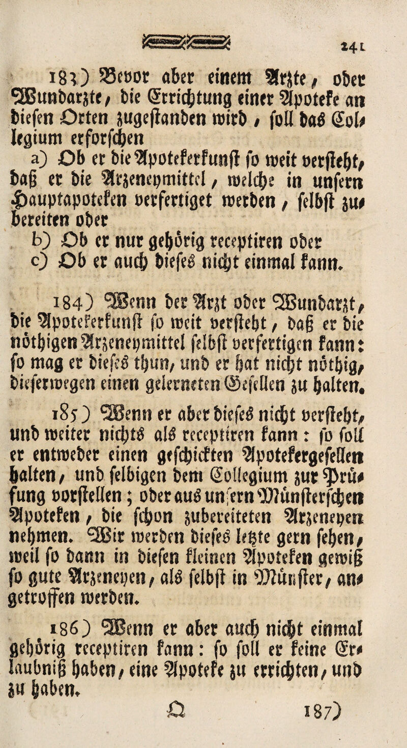 ISO S3cöor aber einem Sfrjte/ ober 3Bunbar&te, bie (Jrrichtuttg einer 2lpotefe an tiefen Orten sugeftanben wirb / foll baö @ol# legiurn erforfcben a) Ob er bie 2lpoteferfunji fo weit »erfleht/ tag et bie ?ltäencpmittcl, welche in unfern £auptapotefen oerfertiget werben, felbfi ju# bereiten ober b) Ob er nur gehörig receptiren ober 0 Ob er auch tiefet nicht einmal fann. 184) ®enn berätst ober SSBunbatjt/ tie 9lpoteferfunfl fo weit »erfleht, tag er bie nötigen Slrjenepmittel felbfi oerfertigen fann: fo mag er biefeö thun/ unb er bat nicht nötbig/ bieferwegen einen gelerneten ©efellen ju halten, 185 ) SHJenn er aber biefeß nicht »erfleht/ unb weiter nichts als receptiren fann: fo foll et entweber einen gefehlten ^potefergefeHen halten/ unb felbigen bem Kollegium jur^ru# fung »otfiellen; ober auö unfern sD?ünjierfcheti ^potefen / bie fchon jubereiteten 5lrjenepe« nehmen. 5Bit werben biefeö leßte gern fehen* weil fo bann in tiefen fleinen 5lpotefen gewiß fo gute Slrscnepen/ al$ felbfi in Wütifiet/ an# getroffen werben. 1186) *3Benn er aber auch nicht einmal gehörig receptiren fann: fo foll er feine @t* laubnig haben / eine 2lpotefe $u errichten / unb iu haben.