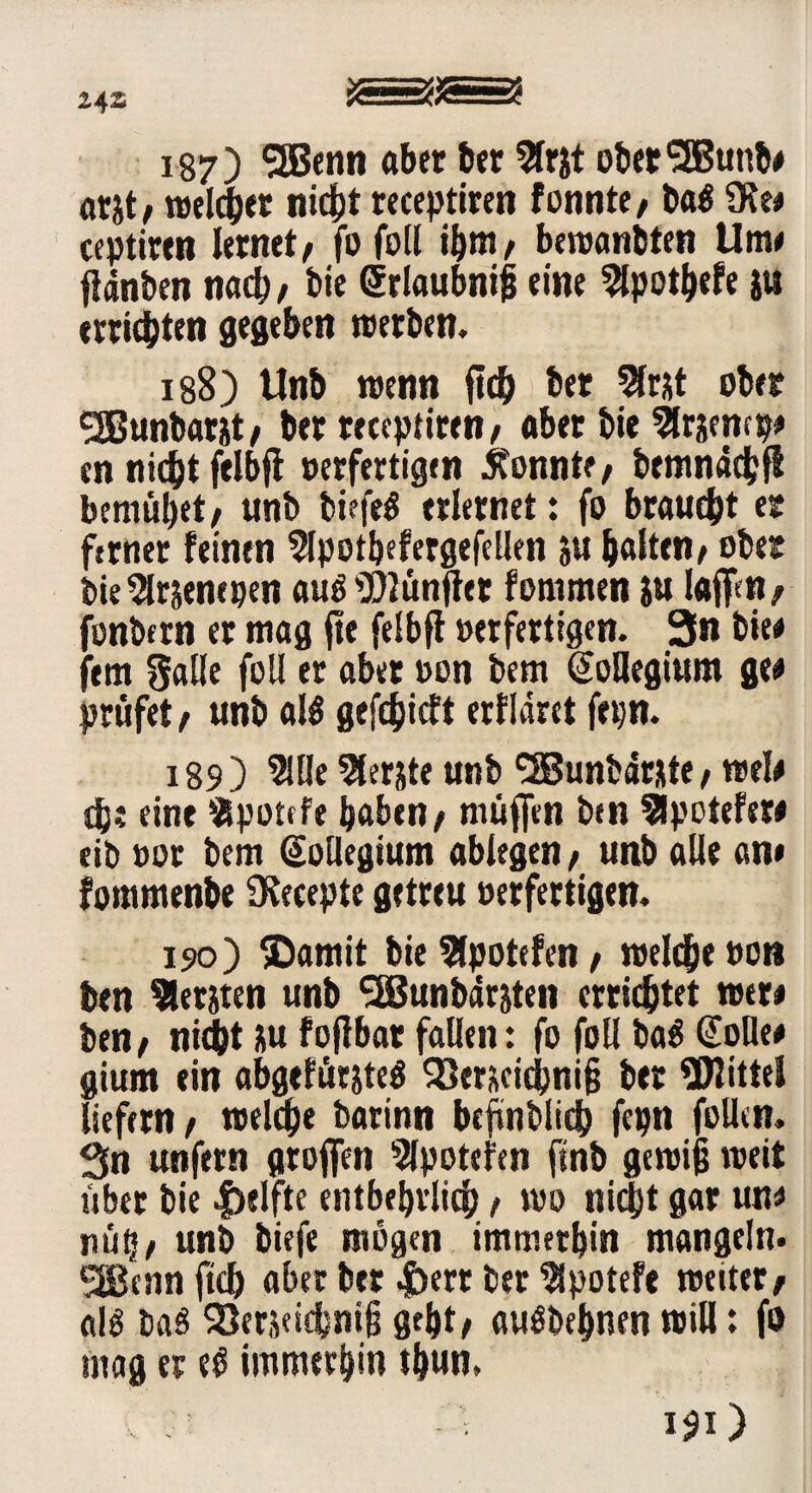 187) 3B<nn aber ber $r&t ober'3Bunb* at&t; welcher nicht receptiren formte; ba$ 9Re* ccptirtn lernet; fofoll ihm; bewanbten Um« ffdnben na#, bie Srlaubniß eine $po#efe }U errieten gegeben werben. 188) Unb wenn ft# ber 2fr*t ober ^Bunbarjt; ber receptiren; aber bie Slrjemp* en ni#t felbft oerfertigen konnte, bemnd#jl bemühet/ unb biefe$ erlernet: fo brau#t er ferner feinen 2lpotbefergefellen ju galten; ober bie^lrjenepen auö ^fünfter fommen ju l<#n; fonbfrn er mag fte felbff oerfertigen. 3n bte« fern galle folf er aber oon bem Soflegium ge« prüfet; unb al$ gef#icft erflaret fepn. 189) 5Jüe Slerjte unb ‘•SSunbdt&te; wel* #? eint fcpottfe haben; muffen ben Slpotefew eib oor bem Sollegtum abiegen; unb alle an* fommenbe Ütecepte getreu oerfertigen. 190) ©amit bie 5lpotefen; wcl#e oon ben bersten unb SBJunbärjten errichtet wer* ben; ni#t üu f off bar fallen: fo foll ba$ Solle* gium ein abgefür?te$ 93erüci#niß ber Glitte! liefern; wel#e batinn befmbli# fepn füllen. 3n unfern groffen Slpotefen ftnb gewiß weit über bie Reifte entbehrlich; wo ni#t gar un* nüh; unb biefe mögen immerhin mangeln. SJBennft# aber ber |)err ber Slpoteft weiter; als baö 93erjei#niß geht* auöbehnen will: fo mag er eö immerhin thun. i$i)