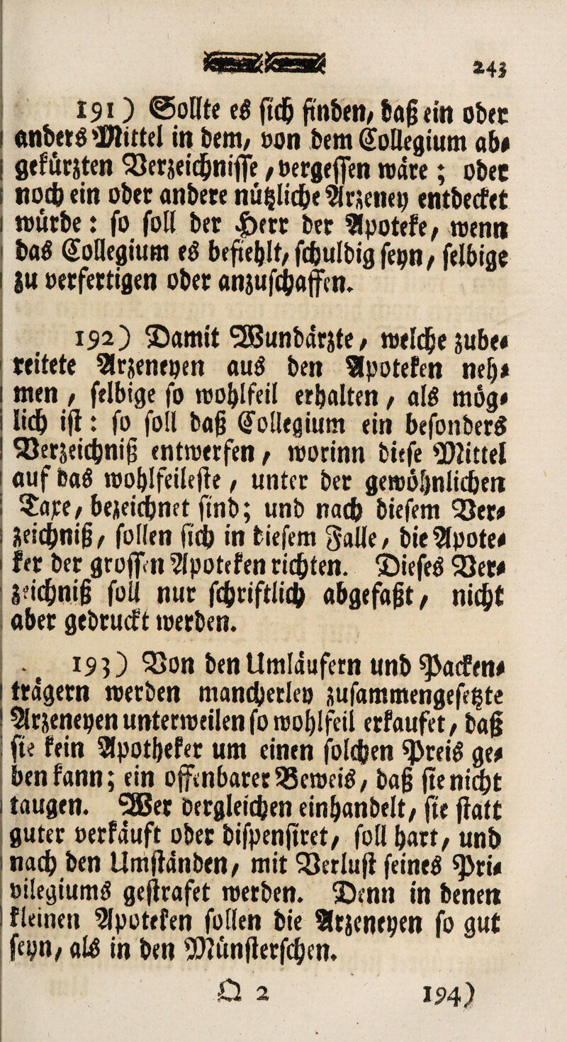 JÄSSSSy JCSSD5 243 19 O ©ollte eg ftdj ftttbett/ ba§ ein obre ctnbetg »Bittel in Dem, oon bem (Kollegium ab# öefursten 33erjeichniffe■, »ergefien roarc; ober noch «in ober anbere nämliche virjeim; entbeefet würbe: fo folt ber Jbrrr ber 3lpotefe, wen» bag (üotlegium eö befiehlt/fcbulbigfepn/ felbige |u »erfertigen ober anjufchaffen. 192) ®amit <283unbarste/ welche jube« reifete 3lrjenepen aug ben Slpotefen ml)* tuen , felbige fo woblfeil erbalten, alg mög# Iidb ift: fo foll bajj (Kollegium ein befonberg ^Jerseicbnijj entwerfen f worinn btefe Mittel auf Dag woblfeilefte, unter ber gewöhnlichen ?a;e/bejeiebnet ftnb; unb nach biefem 33er# Hei(bni§/ fallen fab in biefem galle, bie2(pote# fer ber grofan 2lpotefen richten, ©iefeg 33er# Seidbni§ fall nur fcfcriftlid) abgefajst, nicht aber gebrueft werben. • e 193) 23on ben Umlaufern unb «Padfen# trägem werben mancherlei) xufammengefe^te ^rjenepen unterweilen fo woblfeil erfaufet, tag fte fein 2lpotbefer um einen falchen «Preig ge# benfann; ein offenbarer 58eweig 7 bajj fte nicht taugen. 5ßer Dergleichen einbanbeit, fte fiatt guter oerfauft ober bifpenftret, foll hart/ unb nach ben Umjfdnben/ mit 33erlufl feineg spri# »ilegiumg gejirafet werben, ©enn in bene» fleinen 5lpotefen follen bie SJrsenepen fo gut fcpn/ alg in ben fJttünjlerfchen. D 2 194)