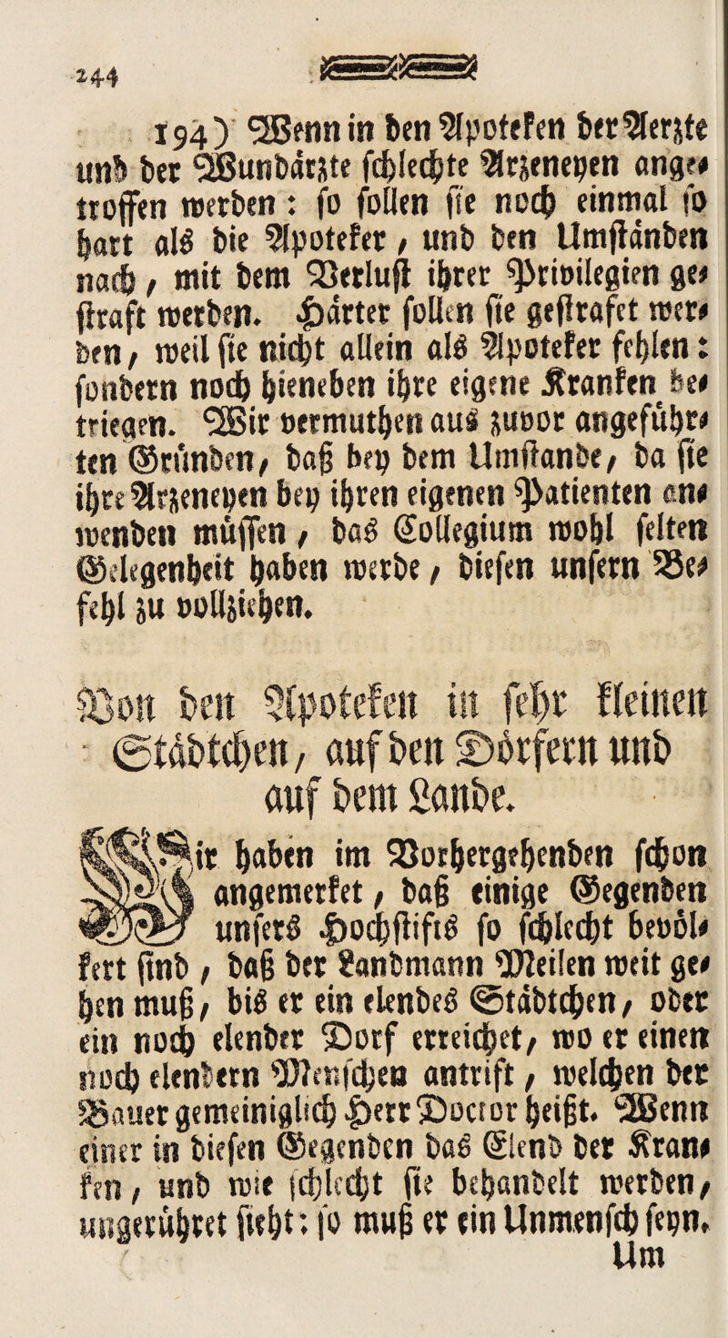 *44 194) SSBenn in ben 2fpofefen bet berste unb bet SSßunbdtjte fcblecgte Sltäenepen angf# troffen werben: fo follen fte noch einmal fo hart al$ bie 3lpotefer / unb ben Umffdnben nach, mit bem ^öerlufl ihrer Privilegien ge* ffraft werben, gartet follen fte geflrafet wer* feen / weil fte nicht allein alß 5fpotefer fehlen: fonbetn noch hieben ihre eigene Äranfen fee* triegen. <2Bir »etmuthen aus juoor angeführt ten ©runben/ baff bep bem Umilanbe, ba fte ihre SUjenepen bep ihren eigenen Patienten en< wenbeti muffen, baö Kollegium wohl feiten ©eiegenheit hüben werbe / biefen unfern 33e* fehl ju »olljiehen. Bon hm Qtyotefeit in fe|t‘ ffettten @tdbtcf)en, aufbeit^brfetmunb auf bem Sanbe. j^SMt haben im SJorhergehcnben fd&on yiom angemerfet / bag einige ©egenben _unferS |>ochffift6 fo fchlecht bevol* fert ftnb / bag ber Sanbmann Weilen weit ge# hen mug/ bis er ein elenbeS ©tdbtdhen/ ober ein noch elenber ©orf erreichet/ wo er einen noch elenbern Wenfchen antrift / welchen ber $8auer gemeiniglich |)etrSDoctor beigt. *2ßenn einer in biefen ©egenben baS (Slenb ber ftrant fen f unb wie schlecht fte behanbelt werben/ uiigerühret ftebt*. l'o mug er ein Unmenfch fepn» Um