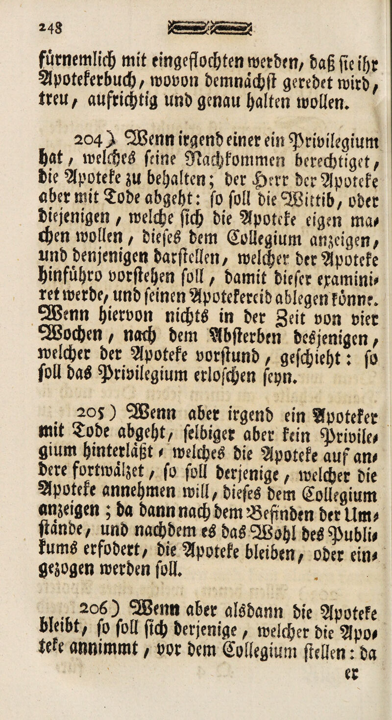 248 äSSJsÖ? fürnemlich mit emgeflod&tcn »erben, tag jie if) r Slpoteferbud), ttjouou bcmndcfefl gcrebet »irb, treu , aufrichtig unb genau halten looüen. 204 } SSßenn irgenb einer ein ^Priöilegium hat, »elc$e« feine 9iad)fommen berechtiget, hie Slpotefe ju behalten; her |)str her Slpotefe aber mit $obe abgebt: fofol! bie Wittib/ ober Diejenigen , »eiche ftch bie Slpotcfe eigen ma# epen »ollen / biefe« bem Kollegium anjeigen, unb benjenigen barficllen, »eichet ber^potefe hinfühco üorftehen foll, bamit'biefer ejeamini# ret »erbe, unb feinen Slpotefercib oblegen fönne. 5Benn hietuon nicht« in bet Seituon »iet SBoc&en, nach bem Slbfierben Demjenigen, »eichet ber Slpotefe »orflunb, gefdbiebt: fo foll ba« ^riöilegium erlofchen fepn. •x £°2 ^ r®*nn Ä&et frgwb ein Sfpotefer nut £obe abgeht, felbiget aber fein «Briöile# flium hintetlägt # »eiche« bie Slpotefe auf an# Dere fortmdljet, fo foll berjenige, »elcper bie SJpoterr annehmen »ill, biefe« bem (Kollegium «njeigen; ba bann nach bem «efinben bet Um# ganbe, unb naebbem e« ba« 2Bt>bl be« «ßubli# fum« erfobert, bie Slpoiefe bleiben, ober ein# gesogen »erben foU. .*°fI ?Bf«n ober al«bann bie Slpotefe bleibt, fo foll ftch berjenige, »eldher bie Sipo# tefe annimmt, »or bem (Megiunt {teilen: ba er