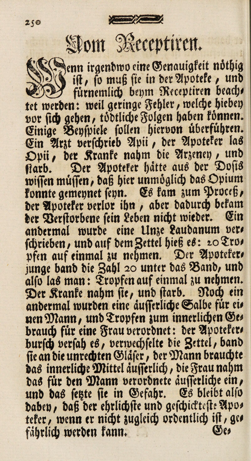 25© Pom ikceptiim l^^jenn irgenbwo fine ©enauigfeit ndt^tg ift t fa muß fte in bet 5lpotefe t unb fürnemlich bepm SKeceptiren beach# tet werben: weil geringe gehler, welche hiebep »ot {ich geben/ töbtlidjefolgen hoben fönnen. ginige SBepfpiele fallen bieröon überführen. Sin 9lrjt »erfdhrieb 5lpti , ber 5lpotefet lag Opii / bet Äranfe nahm bie ^frjenep , unb fiarb. ©er 9lpotefer hotte auö ber ©oftg roif[enmüfien,ba{j (per unmöglich bag Opium fonnte gemepnet fepn. ®g fam jum ^roceß, ber Slpotefer uerlor ihn , aber baburd) befam her 93etflorbene fein 2eben nicht roieber. ein anbetmal würbe eine Unje Saubanum »er# fchrieben/ unb auf bem Settel hieß eg: ioSro# pfm auf einmal ju nehmen, ©er Slpotefet# junge banb bie Sahl 20 unter bag 95anb, unb alfa lag man: Stopfen auf einmal &u nehmen, ©er Äranfe nahm fte/ unb fiarb. Üloch ein anbetmal würben eine aufferiiche @albe für eie uenWann, unb Stopfen jum innerlichen ®t* brauch für eine grau oerorbnet: bet Slpotefete burfch »erfah eg, oermechfelte bie Settel, banb fte an bie Unrechten ©lafer, ber Wann brauchte bag innerliche Wittel dufferlich , bie grau nahm tag für ben Wann »erorbncte «uffetliche ein , unb bag fe^te fte in ©efahr. @g bleibt alfa babep, bafj ber ehrlichfie unb gefchicftefle Sipo* tefec / wenn er nicht jugleich orbentlich ift, ge# fahrlich werben fann, ®«#