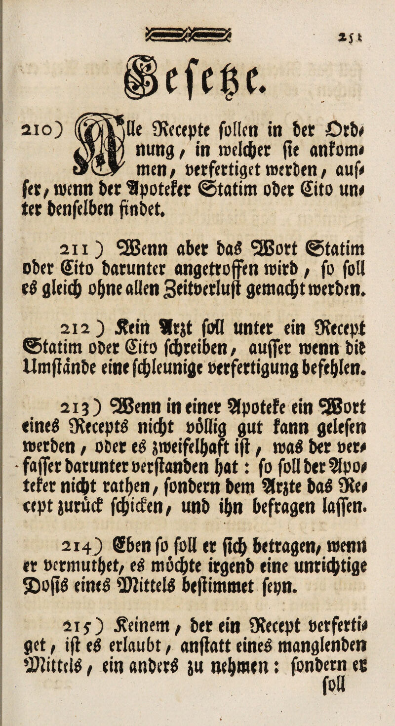 Sjt aio) (j^l^lle 9?ecepte foflen in bet Orb« nung« in weichet fte anfom« men; »«fertiget werben« auf« fer« wenn ber Ipotefer ©tatim ober ©to un« ter benfelben ftnbet. 211) 9Benn aber bag SSBort ©tatim ober ©to batunter angetroffen wirb / fo foll eg gleich ebne allen Seitöerluji gemalt werben. 212 ) .Rein Irtf foll unter ein SRecept ©tatim ober dito fcbreiben, auffer wenn bie Umflanbe eine fdjleunige »erfertigung befehlen. 213) SSBenn meiner Sfpotefe ein SfBort eineg Üteceptg nicht »ollig gut fann gelefen werben « ober eg jweifelbaft ijt« wag ber »er« • faffer barunter »er jtanben bat: fo foll bet 9lpo« tefer nicht ratlfen, fonbern bem 5lrjte bag 9Re* cept iurücf fdfjicfen/ unb ibn befragen laffen. 2143 Sben fo foH er ftcb betragen« wenn er »crmutbet« eg mochte irgenb eine unrichtige SD»ftg eineg ÜWittelg befiimmet fepn. 215) deinem« herein Olecept »erferti« get« ijt eg erlaubt« anjtatt eineg manglenben Zittrig« ein anberg su nehmen: fonbern ec foll