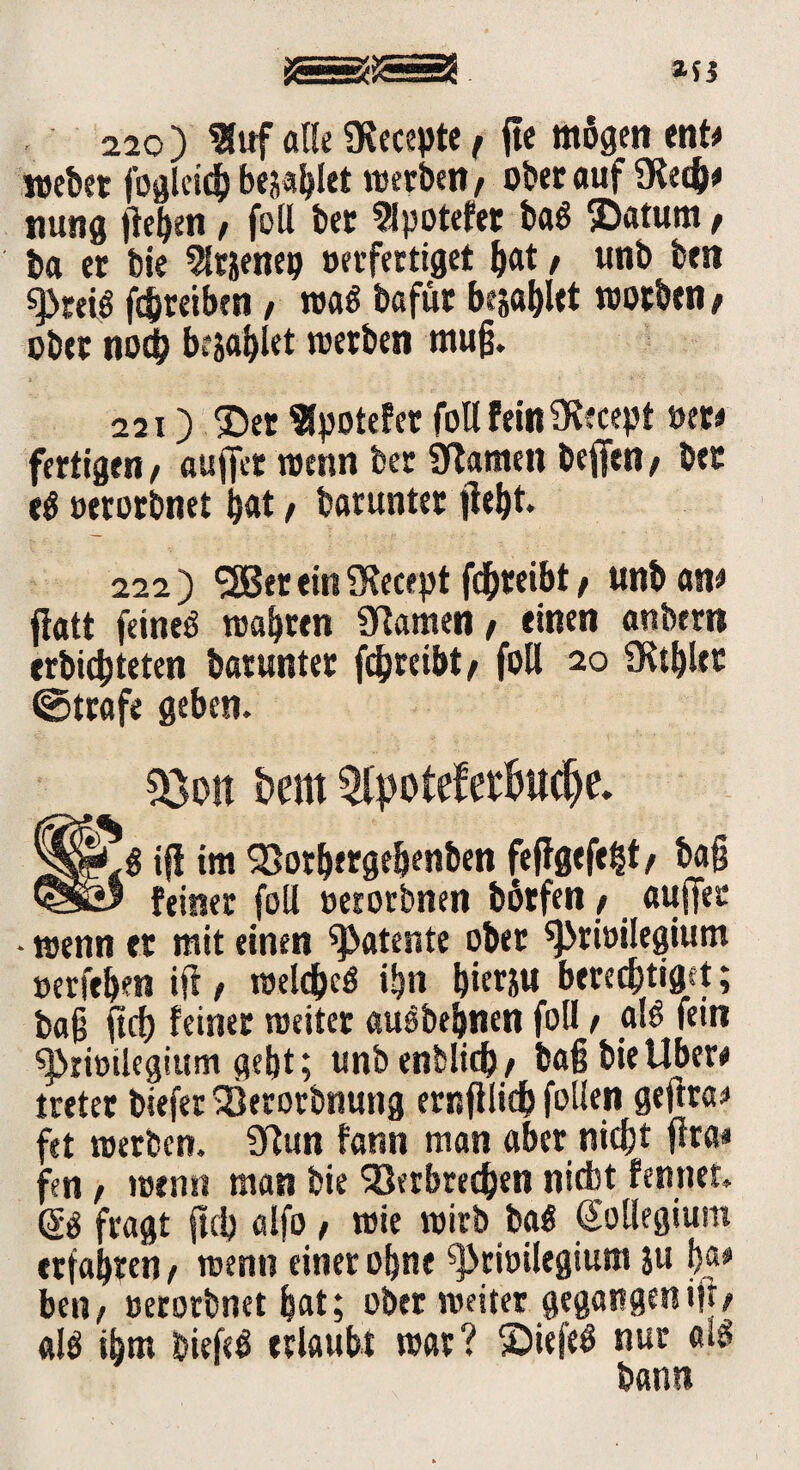 220) 9fuf alle iRecepte r ge mögen ent# webet foglcicf) bellet werben, ober auf SKecfc# nung gehen / foll bet ?lpotefet ba« jDatum / ba er bie 5lrj}eneij »erfertiget &at / unb ben gSreiö ghtetben, wa« bafüt bellet worben f ober noch besagtet werben mug. 221) ®er SlpoteFet foll fein SRecept oer# fertigen / äuget wenn bec SRamen befftn / ber e« oerorbnet bat f barunter geht. 222) ^SBer ein 9f ece pt fd^reibt f unb an# fiatt feinet wahren tarnen, einen anbern erbichteten barunter ghreibt/ foll 20 Athlet @trafe geben. &on bern Qfyoteferöudje. iff im Vorherge&enben feggefefct, tag feiner foll oerorbnen börfen / auffec • wenn er mit einen patente ober ^rioilegium oerfeben ig / welche« ihn hierju berechtiget; bag gcg feiner weiter auöbeijnen foll / al« fein ^iriotlcgium gebt; unb enblidb/ bag bie Uber# tretet biefer SÖerorbnung ernglich follen geftra# fet werben. 9tun fann man aber nicht gra* fen f wenn man bie Verbrechen nicht fennet. fragt geh «Ifo # wie wirb ba« Kollegium erfahren / wenn einer ohne ^rioilegium ju b®* ben/ uerorbnet hat; ober weiter gegangenig/ al« ihm bieg« erlaubt war? ©leg« nur al« bann
