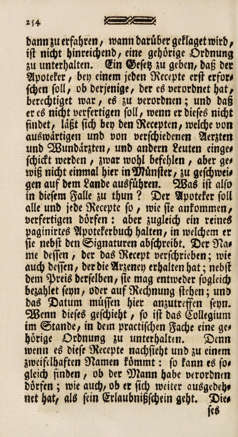 bann gu erfass« / wann darüber geflaget wirb, ifl nicht hinreichenb/ eine gehörige örbnung gu unterhalten. (Sin ©efefc gu geben/ ba§ bet 5lpotefer / bet) einem jeben fKecepte erfl erfor« fchen foll/ ob derjenige/ bet e« »erorbnet bat/ berechtiget wat/ eü gu »erorbnen; unb ba§ etc« nicht »erfertigen foll/ wenn er biefeö nicht ftnbet/ ld§t ftcfj beb ben SKecepten/ welche »on auswärtigen unb ton »erfchiebenen Beriten unb l2Bunbdrgten t unb anbern Leuten einge« fdjicft werben / gwar wohl befehlen / aber ge« wifj nicht einmal hier in fünfter / ju gefthwet« gen auf bem ?anbe au«fuhren. SSBaö ifl alfo in biefera Salle gu thun ? ©er Slpotefer foll alle unb jebe Olecepte fo / wie fte anfommen/ »erfertigen börfen: abet zugleich ein reine« paginirte« Slpotefetbuch halten/ in welchem et fie neb|1 ben Signaturen abfchreibt. ©er Ola« me beffen, ber ba« SKecept »erfchrieben; wie auch beffen/ ber bie Slrgenep erhalten bat; nebfl beni ^rei« berfelben/ fie mag entweber fogleich begabiet fepn/ ober auf Rechnung flehen; unb ba« ©atum muffen hier angutreffen fepn. SSßenn biefe« gefdjiebt / fo ifl ba« (jollegiunt im Stanbe/ in bem practifdhen Sache eine ge* hörige ürbnuttg gu unterhalten, ©enn wenn e« biefe Olecepte nachfieht unb gu einem gweifclbaften Dfamen fömrnt: fo fann e« fo« gleich finben / ob ber ORann habe »erorbnen börfen; wie auch/ ob et ftch weiter auögebeh» net hat/ al« fein Gtrfaubnigfchein geht, ©ie* fe«