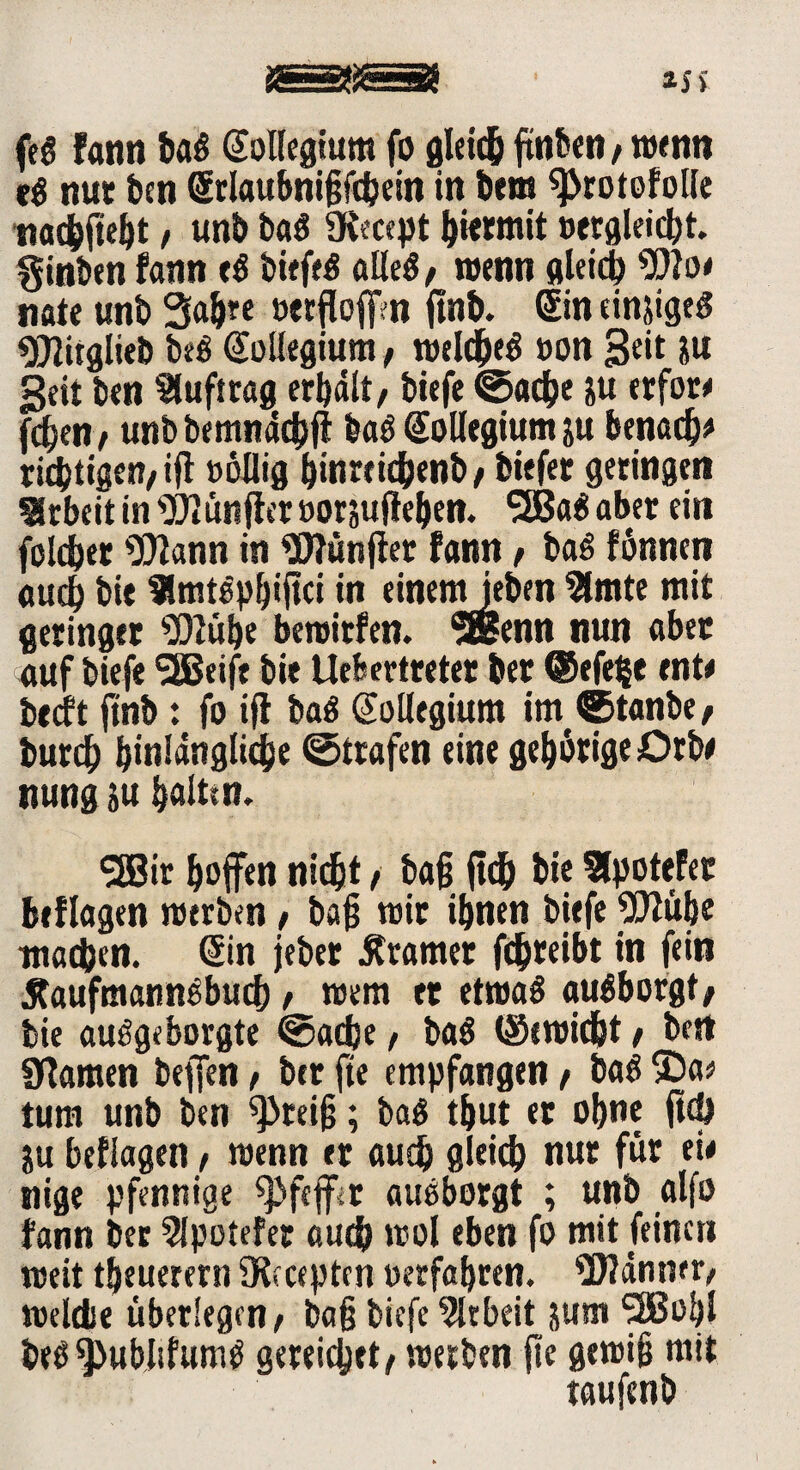 feö fann baß Sollegium fo gleich ftnben / wenn t& nut ben Srlaubnißfchein in bem 9>rotofotle nachfteht, unb baß SKecept hiermit »ergleicht. ginbtn fann fß bifffß alles, wenn gleich SDlo* nate unb 3ahre öecfloffm ftnb. Sin tinjigtß ^itglteb bfß Sullegium, »eldjeß »on geit &u Seit bcn Auftrag erhalt, biffe ©ache &u erfor* fd;en, unb bemnddjff baß Kollegium ju benach* richtigen/iß »öllig ^itirrtd^ettb, tiefer geringen Arbeit in fünfter »orjuftehen. 3Baß aber ein folget 9)lann in Wünfier fann / baß fönnen auch bie 9lmtSp^tftci in einemjeten2lmte mit geringer $)lübe beroitfen. SSenn nun aber auf biefe SSSeife bie liefe er tretet ter ©efefce ente becft ftnb : fo iß baß Kollegium itn ©tanbe, butd) hinlängliche ©trafen eine gehörige Orte nung ju halten. (2Bir hoffen nicht / baß ßd) tie Slpotefer beflogen »erben, baß »ir ihnen biefe attühe machen. Sin jeber Gramer fchreibt in fein Äaufmannßbuch / »ein et etroaß außborgt; bie außgeborgte ©acße / baß ©ereicfet / bert Sßarnen beffen / bcr fte empfangen / baß 3)a;> tum unb ben ^reiß; baß tßut er ohne ßdj ju befiagen, »enn er auch gleich nur für eie nige Pfennige Pfeffer außborgt ; unb alfo fann ber 5lpotefer auch »ol eben fo mit feinen »eit theuerern 5Kcceptcn »erfahren. Männer, »eldie überlegen, baß biefe Arbeit jum SBBohl bfßspubltfumß gereichet^ »erben fte gewiß mit taufenb
