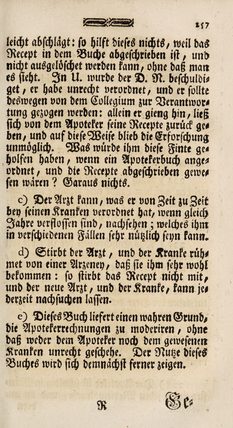 *(7 leidet abfcblägt: fo hilft biefeö nichfö/ weil ba$ Ütecept in bem 93uche abgetrieben i|l, unb nidjt auögelüfcbet werben fann, ohne bag man e$ fte&t. Sn U. würbe ber 2). 9t. befibulbi* get, er habe unrecht »er orbnet, unberfüllte bedwegen »on bem (Megium jur SÖerantwor« tung gesogen werben: allein er gieng bin, lieg ficb oon bem 2lpotefet feine fRecepte jurücf ge« ben, unb auf biefeSSßeife blieb bir grforfebung unmöglich- SBaä würbe ibm biefe giiite ge* bolfen haben, wenn ein SSpoteferbudb ange* orbnet, unb bte fRecepte abgeftbtieben gelte« fen wären ? ®arau6 nichts c) 2>«r%jt fann, was er ton Seit juSeit bep feinen Äranfen oerorbnet bat, wenn gleich Sabre »erflojfen ftnb, nacbfe.ben; welches ibnt in terfebiebenen Sällen febr nü^litb fepn fann. d) ©tirbt bet 5trjt, unb ber Jtranfe rub« met »on einer 9lr&enep, bag ftc ibm febr wobt befommen : fo fiirbt baS SRecept nicht mit* unb ber neue 2lrjt, unb ber^ranfe, fann je« berjeit nacbfuchen taffen. e) ©iefeS S8uch liefert einen wahren @runb, bie Slpoteferrecbnungen su moberiren, ohne ba§ weber bem 5Spotefet noch bem gewefemtt Äranfen untejbt gefebebe. ®er 9tu^e biefeS 23ucbeS wirb ft<b bcmnäebjt ferner seigen.