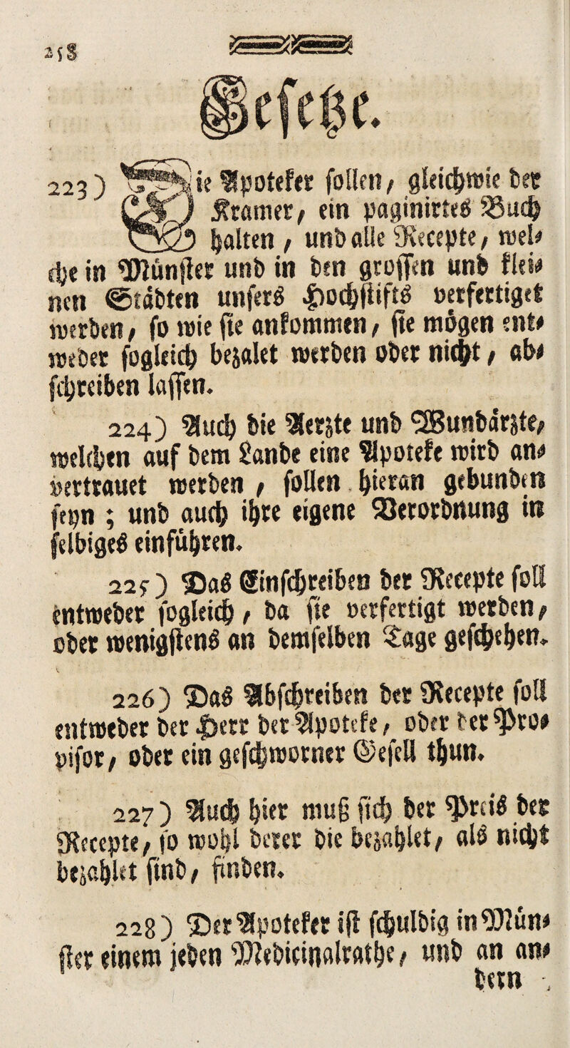 f 223) follen, gleichwie bet &f ) Gramer t ein paginirteö 33ud> viö? galten t unb alle fKecepte, wel* dje in 'Elüntlet unb in ben greifen «nb flew neu ©tobten unferö |)od$tftö oerfertiget werben f fo wie jte anfommen, fte mögen ent# webet fogleicb bejalet werben ober nicfrt, 0bt fdjrciben iaffen. 224) «Hucb bie berste unb SJBunbarjte, welcbm auf bem Sanbe eine Slpotefe wirb an# Vertrauet werben f follen biermi gebunben fepn ; unb auch ihre eigene Söerorbnung in felbigeö einfübren. 22y) 35aö (Sinfdjreiben bet SKeeepte foU tntweber fogleid} f ba fte »erfertigt werben, ober wenigjlenö an bemfelben Sage gegeben» 226) ®aß Hbfcbreiben bet 9lecepte foll entweber ber |>ctr bet^lpotefe/ ob« betöre» pifot/ ober ein gef^worner ©efcll tbun. 227 ) 3ludb b«t muß fid> ber sprciö bet gfacepte, fo wobl betet bie bejublet, al$ nicbt bejahet ftnb , finben. 228) ®er^potefet 5(1 fdjulbig inSftün* fler einem jeben Webieinalratbe t «nb an an# bern