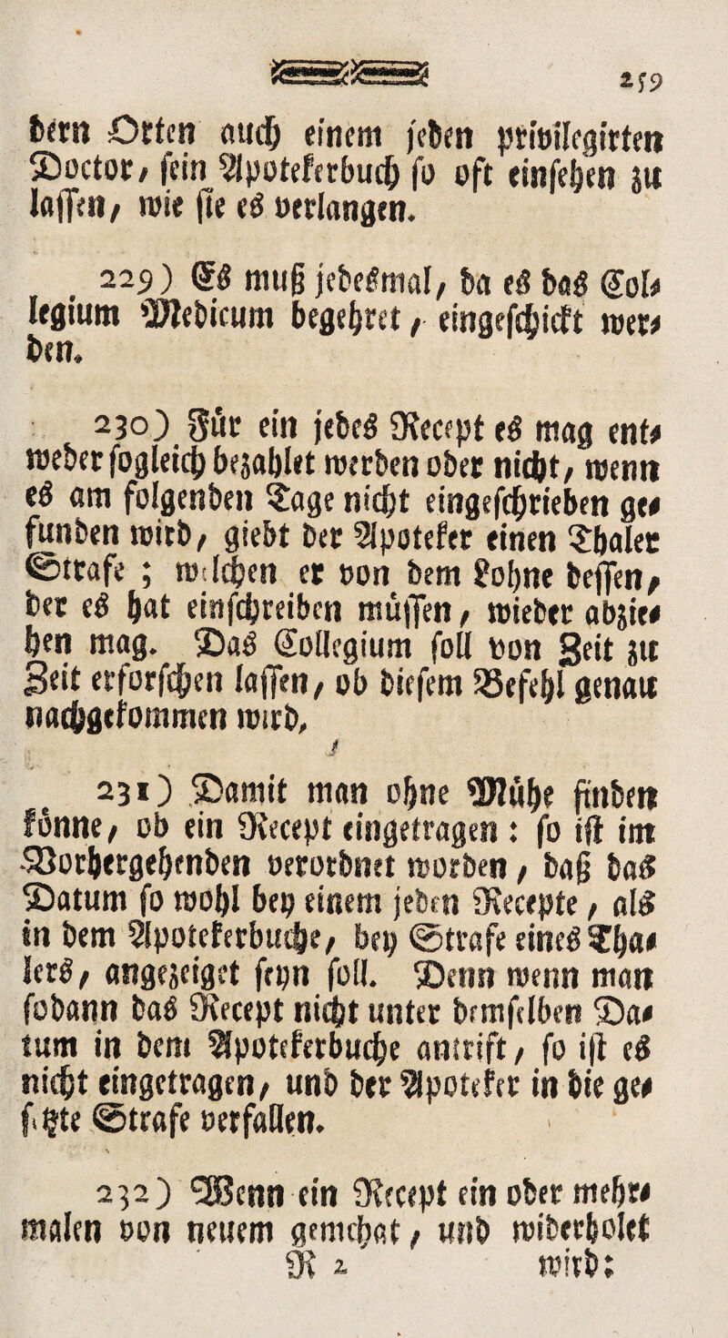 bern Orten and) einem jebett prfoilegitteti SDoctoc/ fein 2lpoteferbuch fo oft einfehen ju laffeti / wie fte «ß »erlangen. 229) gg muß jebetfmal, ba tß ba$ @oI# lfgium 2Jtebicum begehret / eingefebieft reer# bem 230) Sör ein jebeö 9tecept tß mag ent# reeberfogleich bezahlet werben ober nicht, wem* eö am folgenden ?age nicht eingeschrieben ge# funben reirb, giebt Der Sipotefer einen $haler ©träfe ; re ichen er oon bem £obne helfen, her tß hat einfdjreibcn muffen, reieber abjie# hen mag. Sa$ Kollegium foll ton Seit Jtt Seit erforfchen laffen, ob biefem Befehl genau nathgefommen reirb, j 231) Samit man ohne «Uluhe ftnbett fbnne, ob ein ütecept eingetragen : fo tft int •Söorhergehenben oerorbnet reotben, baß ba£ Saturn fo roohl bep einem jeben tKecepte, ai$ in bem 5lpotefetbuthe, bep ©träfe eine£ ?h«# Jet$, angejeiget frpn foll Senn reenn man fobann baö Oiecept nicht unter brmfdbcn Sa# tum in bem ^potefetbuche antrift / fo ift tß nicht eingetragen, unb ber Spöttlet in bte ge# f«$te ©träfe oerfaHen. ■' V. ‘ Ä 232) SEßenn ein 9tecept ein ober mehr# malen »on neuem gement , unb reiberholet 9t 2. reitb;