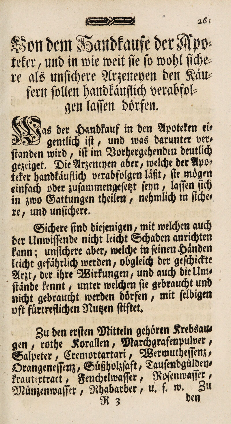 Saanbfaufc btrStpo» Uta, unb in ti>ie weit fte fo tno^l fid)^ u öB unjtdjere Qfr$enet)en ben $äU' fern forien fyanbfdufltcl) tierabfot genlajfen bbrfen. aß bet £anbfauf in ben 9tyotefen ei* gtntli$ ijl, unb maß barunter »er* ftanben wirb, iß im Söor&erge&enben beutiid^ flejdaet. £>ie ^rjenegen aber,n>ekbe betSlpo* tefer banbfdußicb oerabfolgen laßt, ite mögen tinfadj ober jufammengefeijt fe»n, Iaffettficp in sroo ©attungen teilen, ne&mlic& in |iepe> re/ unb unftc&err. ©icfcere ßnb biejenigcti/mit roeldjen aud& bet Unroißeiibe nicfyt leidet ©traben «nticbten fann; unftdjere aber/ weiche in feinen äanben !etcj>t gefd&tlic& merben/ obgleufc bet gefcpicfte Sfrxt/ bet i!)tc SBitfungen/ unb auch bie Um* ftdnbe fennt, unter nselc&en fte gebrauc&t unb Hiebt gebraucht werben botfen, mit felbigen oft füttreflid&en 3ßu|en fiiftet.