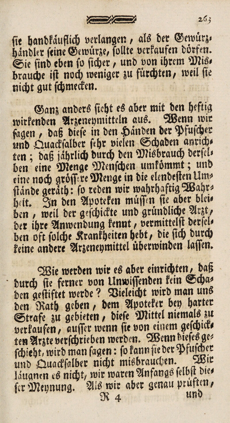 fte banbfduflieb »erlangen , alg bet ©ewurs« hdnbkr feine ©ewurje,folite »erfaufm börfen. @ie finb eben fo ftc&er , unb »on ihrem Wig* braune tfl noch weniger iu fünften , weil jte nicht gut ftfcmecfen. ©an* anberg ficht eg aber mit ben heftig roirfenben $r&enepmitteln aug. '2Benn wie faaen , baß tiefe in ben |)dnben bet ^futehet itnb £luacffalbet ßhr »ielen Schaben «nricb* ten ; baß jdbrlidb burdj ben Wigbrauch berfel* ben eine Wenge Wenfcben umfbmmt; unb eine noch gtojf re Wenge in bie elenbeften Um* flänbe gerätb: fo «eben wir wabt^aftig^BBa^rs* bat. 3n ben 3lpotefen mü)fn jte aber blei* ben , weil bet geriefte unb grünblid&e 9tat# ber ihre Slnwenbung fennt, »ermittelt* berfel« ben oft foldje ^tanfbeiten bebt, bieftd) bureb feine anbere 51rjenepmittei überwinben laßen, cjßje werben wir eg aber entrichten, baß • tut* fte ferner »on Unwiffenben fein ®cha* ben aefiiftet werbe ? SSieleiebt wirb matt ung ben 9vatb geben, bem Slpotefet bei) b«ter @trafe ju gebieten, biefe Wittel ntemauUu »erfaufen, auffer wenn ßt »on einem gefchtcw tenärjte»erfdbtieben werben. *3Bennbiefegge* fiiebt, wirb man fagen: fo fannftebet Wtßbet unb Duarffalber nicht mißbrauchen. vt idugmn cg nicht, wir waren Slnfangg felbßbie* fer Weonung. 911$ wir aber genau prüften, »4 «nö