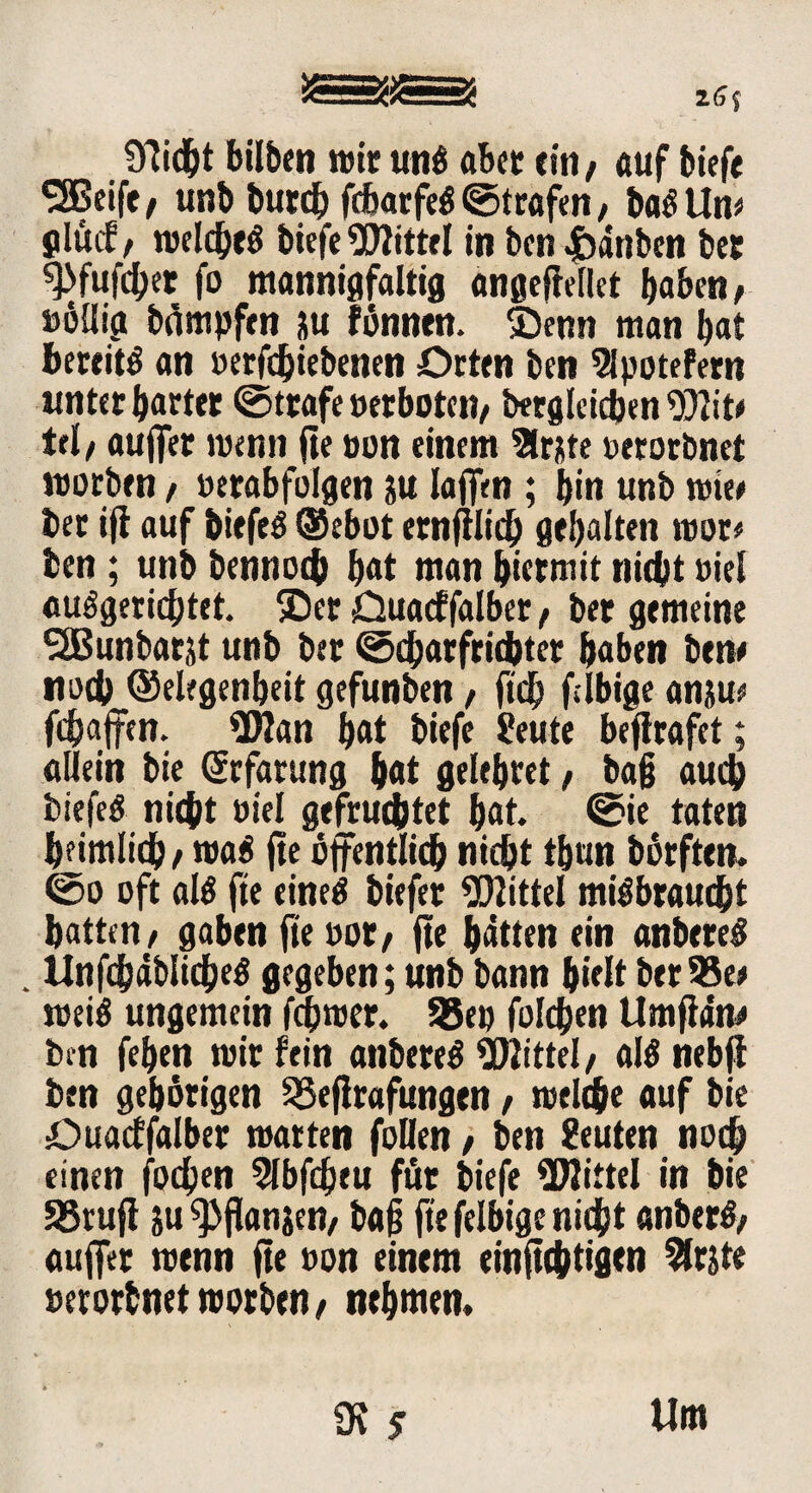 SSsiSäSiisSJ zS( Olicht bilben wir unß aber ein, auf biefe ^Beife, unb bureb febarfeß ©trafen / baß Um jlucf / welcbeß biefe Mittel in ben 4bdtibsn ber ^fufeber fo mannigfaltig angefMIct haben/ »öllig beimpfen p fönnen. £)enn man bat betritt an »erfebiebenen Orten ben Slpotefern unter bartet ©träfe »erboten/ begleichen Witf tri/ auffer wenn fte non einem Slrjte »erorbnet worben / »erabfolgen p laffm ; bin unb wie* ber ifl auf biefeß ®ebot ernftlicb gebalten wor« ben; unb bennoch bat man bietmit nicht viel «ungerichtet. £)er Ouacffalber / ber gemeine SSBunbarjt unb ber ©charfrichter haben bene noch ©elfgenbeit gefunben, ftcb filbige anp* fdjaffen. 9Wan ^at biefe Seute beflrafet; allein bie (Srfarung bat gelebret, ba§ auch biefeß nicht »iel gefruchtet bat- ©ie taten heimlich / man fte öffentlich nicht tbun börften. ©o oft alß fte einen biefer Mittel mißbraucht hatten/ gaben fte »ot/ fte batten ein anbereß . tlnfchäblicheß gegeben; unb bann hielt ber 95er weiß ungemein ferner. 95ep folchen Umfldne bm feben wir fein anbereß Mittel/ alß nebff ben gehörigen 35eflrafitngen, welche auf bie Ouacffalber warten foUen / ben Leuten noch einen fochen 5lbfcheu für biefe Mittel in bie SSrujl p ^fianjen/ baf fte felbige nicht anberß/ auffer wenn fte »on einem einftchtigen 2frjte »erorbnetworben/ nehmen. 0? 5 Um