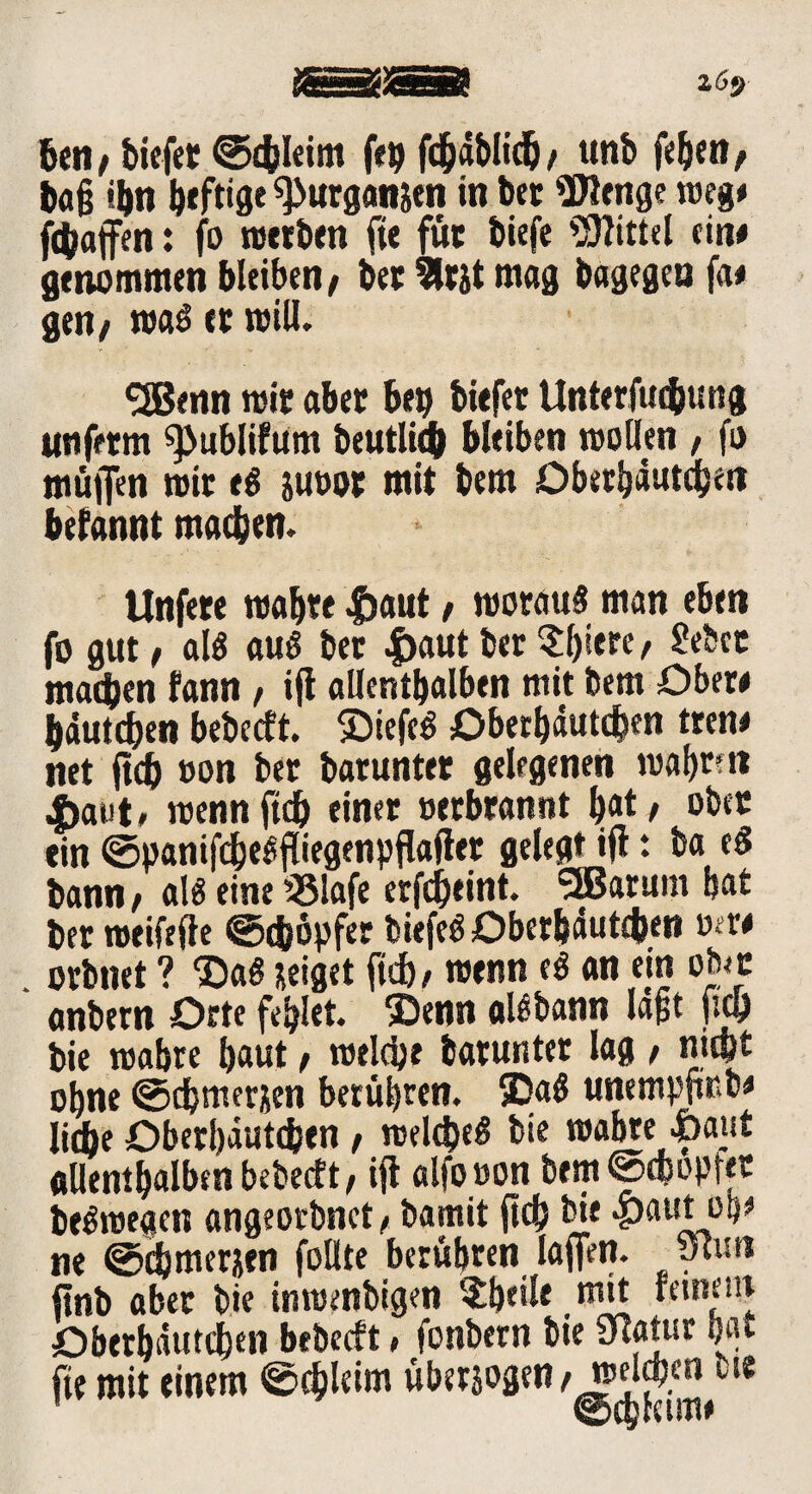 z6$ ben / tiefet ©c&Ieim feg fcfjäbltcb / unt feiert / &a§ ti)n ^«rgan&en in bet Wenge m%* fttaffen: fo werben fie füc tiefe Wittel ein# genommen bleiben/ bet 2ltjt mag bagegea fa# gen/ was er will. 9Benn mit aber beg tiefet Unterfucbung unferm ^ublifUm beutlich bleiben wollen , fo muffen mit e$ juoot mit bem Oberhäuten befannt machen. Unfete matte |)aut / woraus man eben fo gut / als aus bet #aut bet ?l)iere/ gebet machen fann / iff allenthalben mit bem Obere tautdben bebecft. ©tefeS Oberbäutcbw treue net ffdb oon bet baruntet gelegenen matten |>aut, wenn ffdb einer »erbrannt |»t, ober ein ©panifcbeSffiegenpffaffet gelegt iff t ba eS bann / als eine 33!afe erfd)eint. Sffiarum bat bet roeifefte @cf)6pfer tiefet Obetfeäutcben wer# . orbnet ? ©aS neiget ficb, wenn eS an ein otoe anbern Orte fehlet 5Denn al$bann lapt fiep bie mabre baut, welche batuntet lag, mm ohne ©djmernen berühren. 5DaS unempffßb* liebe Oberbäutcben / weld)eS bie mabte -feaut allem halben bebecft / iff alfooon bem@c&opret beSwegen angeorbnet/ bamit ff cf) bie <pautiob* ne @d)ttierjen follte berühren laffen. &v.n ffnb aber bie inroenbigen $bf'fe mit Oberbäutcben bebecft * fonbern bie 9Iatur bat fte mit einem ©cf)leim überjogen /beleben tue ©cbceime
