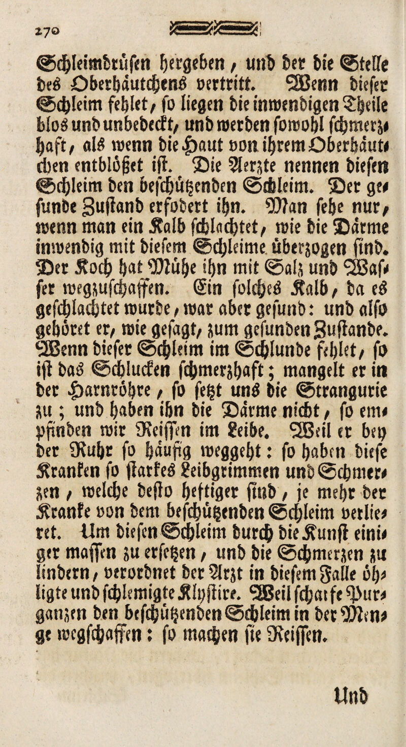 *7° ©dbleimbtüfen ^ergeben, unb bet bte ©teile beö überbautch«n$ oertritt. SSBenn tiefer ©chleim fehlet, fo liegen bie inwenbigen ^eile bloö unbunbebecft/ unb werben fowobl fdjmerj* baft/ «16 wenn bie|)öut non ihrem Oberhaut# eben entbleiet ifl. Sie Siebte nennen biefett ©chleim ben befdjügenben ©chleim. Ser ge# funbe 3«fi«nb erfobert ihn. Wan febe nur/ wenn man ein Äalb fcfelflcbtet/ wie bie Sarme inwenbig mit biefern ©chleime überzogen ftnb. Ser 5?och bat Wübe ihn mit ©als unb SBaf# fer wegsufcbajfen. ©in folcheö jtalb/ ba e6 gepachtet würbe, war aber gefunb: unb alfo gebötet er/ wie gefagt/ jum gefunbenSuffanbe. SJBenn biefer ©cbletm im ©chlunbe fehlet/ fo ifl baö ©djlucfen fcbmerjbaft; mangelt er in ber Harnröhre, fo fegt un6 bie ©trangutie jtt; unb haben ihn bie Sarme nicht, fo ent# yfinben wir fReiffm im geibe. SSBeil er heg ber 9Ruhr fo häufig weggebt: fo haben tiefe Äranfen fo jlarfeö geibgrimmen unb©chmer# &en / welche beffo heftiger ftnb, je mehr ber ^ranfe »on bem befdbügenben ©chleim oetlie# ret. Ilm tiefen ©chleim burch bie Äunfl eini# ger maffen ju erfegen / unb bie ©chmeraen jti linbern/ »erorbnet ber 2lrjt in tiefem gaüc ob# ligte unb fcglemigte Älgftire. SSBeil fchatfe ^ur# gattjen ben btfehügenben ©chleim in bet Wen# ge wegfehafen: fo machen ft« Üieififen. Unb