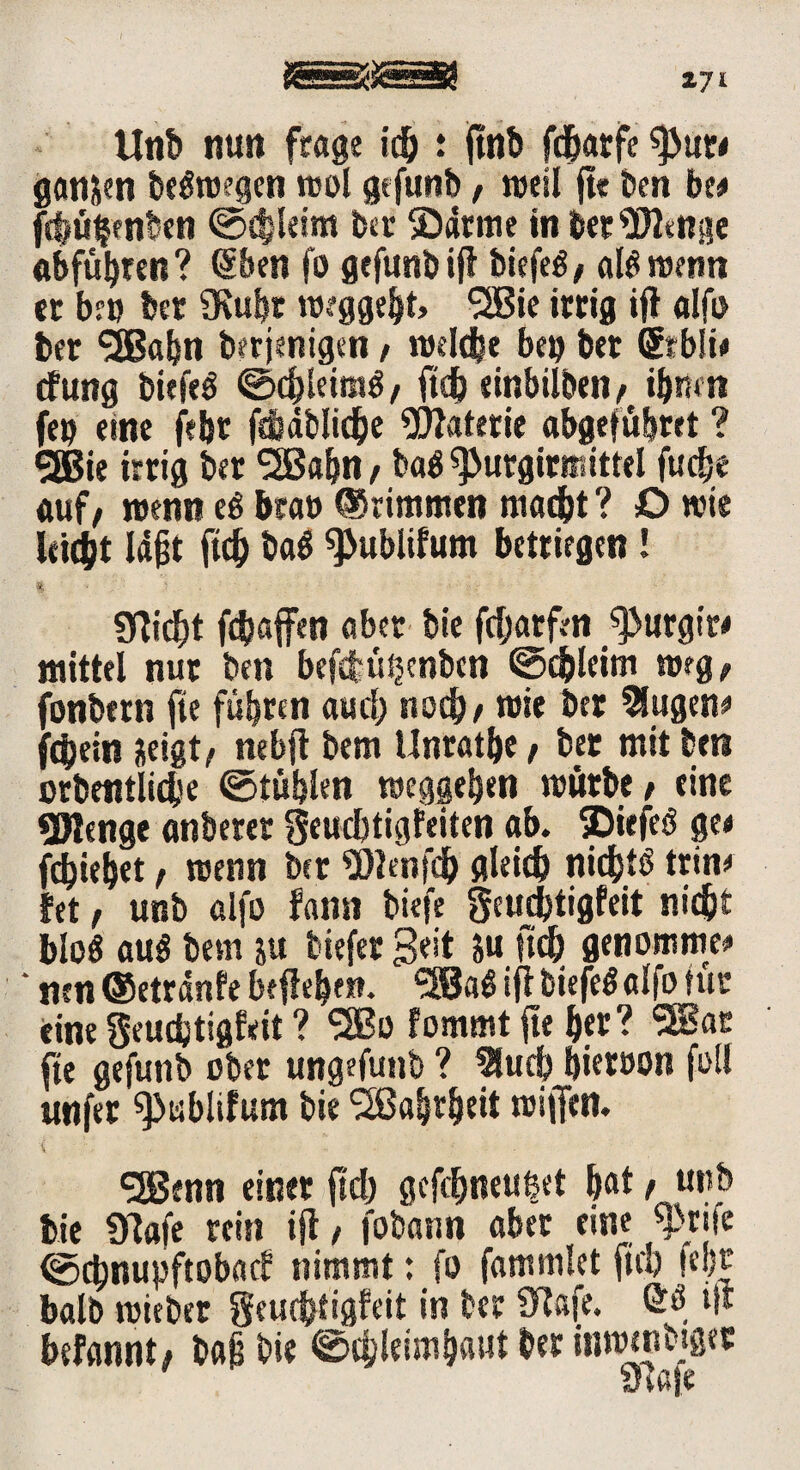 Z7i Unb nun frage ich : ftnb fd&atfc ganzen beStoegen mol gefunb, »eil jte ben be# fc|üljenben @<bleim feer ©arme in beringe «bfübren? @ben fo gefunb ift biefeS, als roenn er ber ber «Kubr »oeggeht» ^SBie irrig ift alfu ber 50«bn derjenigen / tßdche beß ber (Jrbit# dfung biefeS ©chleimS/ ftdb einbilben/ ihnen feß eine fefet fehdbliche Materie abgefübret ? SEBie irrig ber SSBabn, baS «purgirmittel fucfje auf/ wenn eS braß ©rimmen macht? O wie leitet lajjt ftd) baS «Publifum betrügen! % • ' gflid^t fcbaffen aber bie fdjarfen ^urgire mittel nur ben befdbütjenbcn ©cblcitn weg/ fonbern fte führen aud; noch / niie ber 3lugen# fchein neigt/ nebjt bem Unrathe / ber mit ben orbentlicbe ©tühlen Weggehen mürbe / eine Stenge anberer geucbtigfeiten ab. ©iefeS ge# fliehet / trenn ber «Bienfeh gleich nichts trin# bet / unb alfo fann tiefe geuchtigfeit nicht bloS auS bem ju t iefer Seit ju ftch genommen ‘ nrn ®etränfe beflehen. <3öaS ift biefeS alfo für eine geudjtigfeit ? SSBü fommt fte her? 3Bar fte gefunb ober ungefunb ? 3luch hieroon fo« unfer «fJablifum bie Wahrheit wiffen. <2Benn einer ftd) gcfdjneußet hat r u*,& bie «flafe rein ijl, fotann aber eine ©ehnupftobaef nimmt: fo fammlct fiel) fel)r halb wieder geuchtigfeit in ber Biafe. ÖS ift befannt/ bafi bie ©chleiinhaut ber innnnbigec ölafe