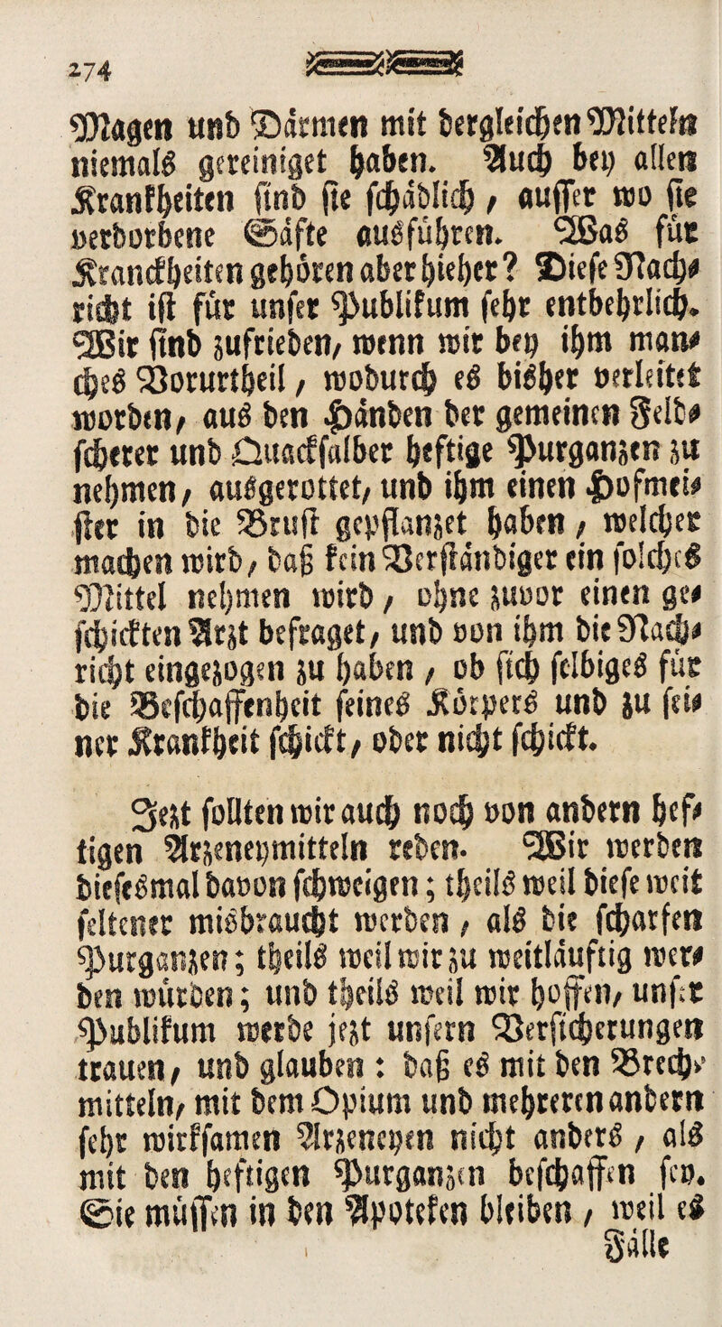«Dlagert unb ©dtmeti mit bergleidjen WitteFri niemals gereiniget haben. 5ltid) bei) aüeu Krankheiten ftnb jte fd&dblich / auffer wo jte oerbotbene ©dfte außführen. <2ßaö für £rancfbetten geboren aber hiebet ? 2)iefe Stoch# riebt ift für unfer ^ublifimt febr entbehrlich. <3Bir ftnb sufrteben/ wenn wir bei? ihm man# djeß Söorurt&eil / woburdb eß bisher oerleitet worben, auß ben |)dnben ber gemeinen Selb# fdjcter unb Duacffalber heftige ^urganjen ju nehmen/ flußgerottet/ unb ihm einen |)ofm*i# fiet in bie SSruff gepflanjet höben / welcher machen wirb/ baß fein'Ser jldnbtger ein fold)c6 Mittel nehmen wirb / ohne juoor einen ge# jchictten?lrst befraget/ unb oon ihm bieStoch# rieht eingejogen ju haben / ob ftch ftlbigeß für bie 93cfchaffenbeit feinet $ikperß unb ju fei# ner Jtranfheit fd&icft/ ober nicht fc&icft. 3eüt füllten wir auch noch »on anbern hef» tigen 5U&enet)mitteln reben. SSBir werben biefeßmai baoon fehweigen; theilß weil btefe weit fdtetter mißbraucht werben / «Iß bie fchatfen 9>urganüen; theilß weil wir su weitlduftig wer# ben würben; unb theilß weil wir hoffen/ unft ^ublifum werbe jejt unfern Serftcherungen trauen/ unb glauben : baß eß mit ben Srechv mittein/ mit bem Opium unb mehreren anbern fehr witffamen 5lrjencpen nicht anberß , alß mit ben heftigen ^urganjen befthaffen fco. ©ie muffen in ben ^potefen bleiben, weil e$