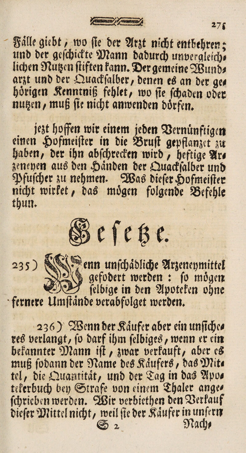 271 gdlle giebt, reo fic bec 9fr&t nid&t entbehren: unb ber gefehlte Wann baburdt» unoergleic&i lieben ülu^n fiiften fann. 35er gemeine SBunb« ftrjt unb bet- Ouacffalber, benen tß an bec ge« hörigen Äenntniß fehlet, reo fte fdbaben ober nu$en, muß fte nicht anreenben börfen. jejt hoffen reit einem febtn 93ernünfrigct» einen «frofmeifter in bie 93ruft gepflanjet m haben, ber ihn abfdjrecfen wirb, heftige 9r« &em»en au$ best |>dnben ber -Quacffalber unb ^fufchet su nehmen. SSBaö biefer|)ofmeiftec nicht reirfet, ba$ mögen folgenbe befehle thun. e f t (31. 235) $^*fenn unfchdblidjeSfr&enepmittel gefobert reerben : fo mögen felbtge in ben 2lpotefen ohne fernere Umfldnbe »erabfolget reerben. 236) ^Sennber Ädufer aber ein unftdhe« reö »erlangt, fo barf il)m felbigetf, roenn er ein befanntet Wann iff, jrear »erfauft, aber eg muß fobattn ber marne be$ $dufer$, baä Wit« tel, bie Quantität, unb ber $ag in baJ 9lpo« teferbuch bet) @trafe »on einem $halec ange« fehrieben reerben. SIBir »erbiethen ben 33erfauf tiefer Wittel nicht, reell jle ber Käufer in unfern @ Z mach«