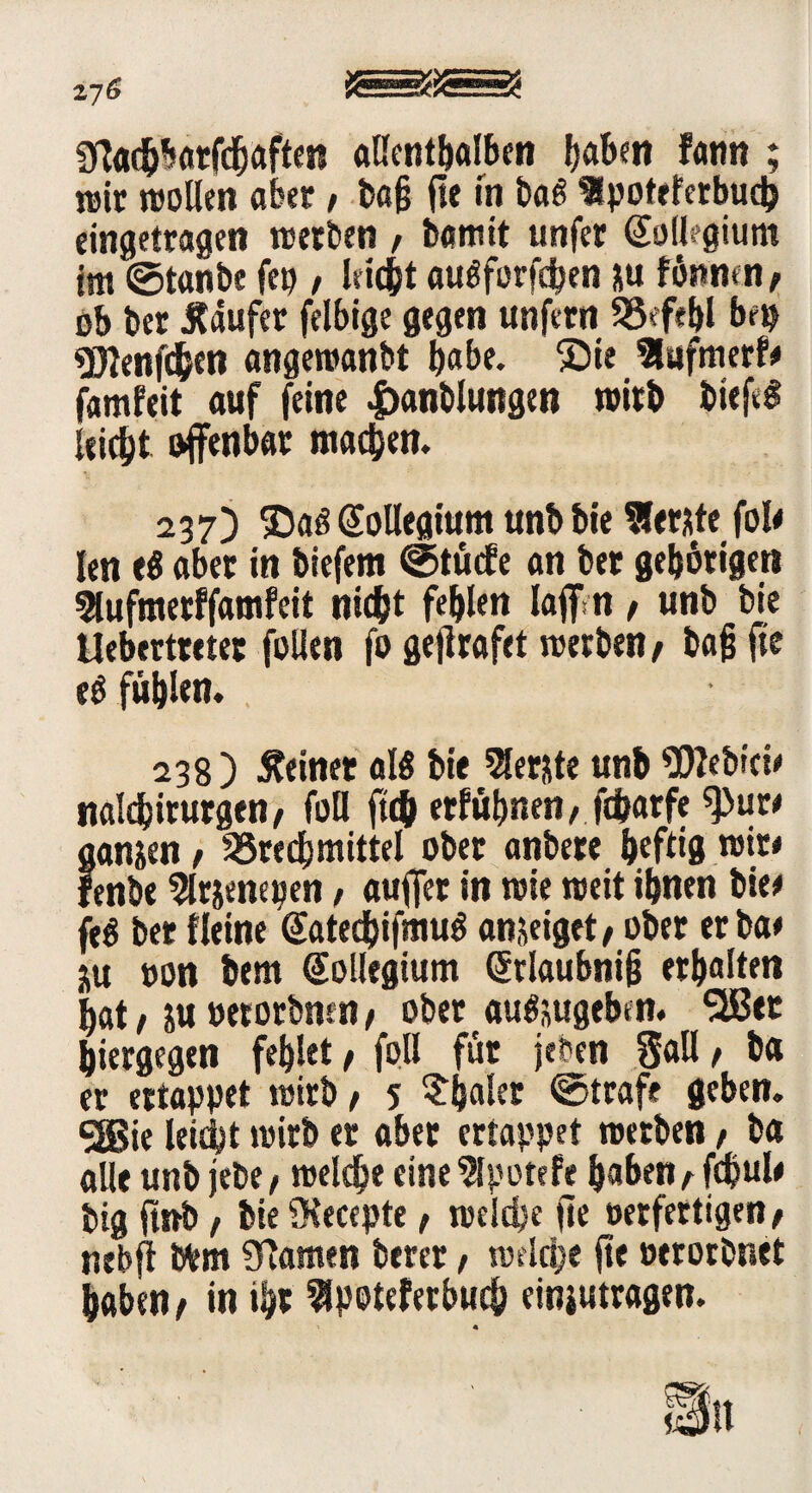 z76 9fachbarfd)afte« allenthalben Ijabm fann ; reit »ollen aber, bag ft« m ba$ Spotercrbud? eingetragen »erben / bflmit unfer (Soflegium im ©tanbe fett / leicht augforfcben *u fönrnn, ob ber Käufer felbige gegen unfern Befehl bf$ «DJenfihen angewan&t gäbe. Sie Slufmerf# famfeit auf feine 4>anbluttgen »irb bief*g leidpt offenbar machen. 237) ©aö Kollegium unb bie berste fole len eg aber in biefem ©tücfe an ber gehörigen SHufmetffamfcit nicht fehlen laff n / unb bie Uebertreter follen fo gejlrafet »erben/ bag fie eö fühlen, 238) deiner als bie berste unb 9)?ebrei* naldjirurgen/ foll ftc& erfühnen, fcbarfe spur* ganzen / Brechmittel ober anbere heftig »it* fenbe Slrjenepen, auffer in »ie »eit ihnen bie* feg ber fleine (Satedpifmug anseiget/ ober er ba* ju oon bem Kollegium (Stlaubnig erhalten hat / su »erorbmn, ober augsugeben. 5Bet hiergegen fehlet / foll für jeben Sali / ba er ertappet »irb / 5 egaler ©träfe geben, gßie leicht »irb er aber ertappet »erben / ba alle unb jette / »eiche einelpotefe gaben/fd?ul* big ftnb / bie SKecepte, »eiche fie »etfettigen/ nebfi Wem Sftamen berer, »eldpe fie »erorbnet haben/ in ihr Bpoteferbucg einjutragen. n « Mn