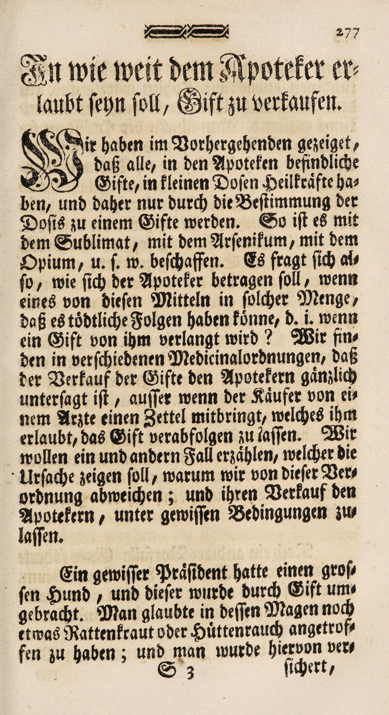 Hit wie weit km SJpotefer et> laufet fep foU, ®ift ju feetfaufeiu ir fabelt im SJorbergebenben gejeiget/ baß alle/ in ben Slpotefen beftnblidje ©ifte/ in f leinen 2)ofen Heilfrdfte ba* ben, unb baber nur butcb bieSSefiimmung bet SDoftö su einem ©ifte werben. @o ift eß mit bem @ublimat/ mit bem Slrfenifuttt/ mit bem Opium/ u. f. w. begaffen. Sß fragt ftd) aie fo / wie ftcb bet 2fpotefet betragen foU / wenn eines ton biefen Mitteln in folget Wenge/ baß eß tobtlicße folgen haben fottne/ b. i. wenn ein ©ift »on ibm »erlangt wirb ? Sffiit ftn# ben in »erfchiebenen Webicinalotbnungen/ baß bet Söerfauf bet ©ifte ben Bpotefetn gänslicb unterfagt ift / auffet wenn bet Käufer »on ei* nem 3rste einen Settel mitbringt/ welcbeß ibm erlaubt/ baß ©ift »erabfolgen su iaffen. <2Bit woHen ein unb anbern Safl erjagen/ weichet bie • lltfad^e seigen foll/ warum wir »onbieferSöew otbnung abweicben; unb ibren Verlauf ben Slpotefetn / unter gewiffen SSebingungen jtw Iaffen. @n gewiffet «Ptdftbent batte einen groß» fen £unb / unb biefet wutbe bureb ©ift um* gebracht. Wan glaubte in beffen Wagen noch etwaß Otattenfraut ober Hüttenrauch angetrof# fen su haben; unb man wutbe b*etw>n »ew @3 fiebert/