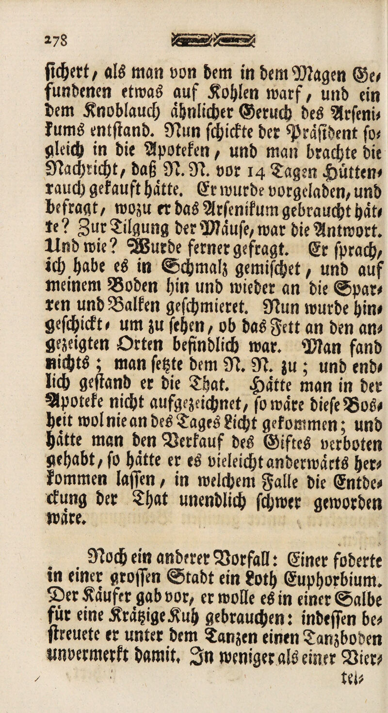 fiebert/ alg man «on bem in bem Wagen ®e# funbenen etrvaö auf Noblen warf, unb ein i>em 5tnoblau<f; d&nlid?er ©erud) beg 3lrfeni# fumö entfianb. STEtin fdbiefte ber q>rd(tbent fo* gleich in bie ^potefen / unb man brachte bie 9M;ndjt, ba§ 97.97. »or 14 tagest |>ütten< tftudj gefauft bdtte. gr mürbe uorgclaben, unb befragt/ rooju rt bag 9lrfenifum gebraucht bäte *<? gut Tilgung ber '3fldufe/ mar bie Antwort, llnbrcie? ‘üSJutbe ferner gefragt. gr fprac^/ «Habe e« in ©cbmals gemifebet, unb auf meinem 55oben bin unb wiebet an bie ©pat# ten unb halfen gefdjmieret. 97un mürbe bin# gefebieft# um ju feiert / ob bag^ett an ben an# gezeigten Orten beftnblid) mar. Wan fanb »i^g ; man fe^te bem 07.97. }u ; unb enb# lieb geftanb er bie $bat. .£>dtte man in bet* 5lpotefe nicht aufgejeiebnet/ fomdte biefe 25og# bett mol nie an beg £ageg 2icbt gef octmen; unb batte man ben SBetfauf beg ©ifteg «erboten gehabt / fo bdtte er eg «ieleicbtanbermdrtg bet# fommen taffen, in rcelebem gälte bie ©itbe# cfung bet $b®t unenblid) ferner gemotben wäre. 97oeb ein anberet Vorfall: ©net foberte in einer großen ©tobt ein ?otb Supborbium. ©erlaufet gab «or/ ermoHe eg in einer ©albe für eine £rdi?ige$ub gebrauchen: inbejfen be# ftreuete er unter bem ?anjen einen Sanjboben unoermerft bamit, 3n weniger alg einer 23iet# l j