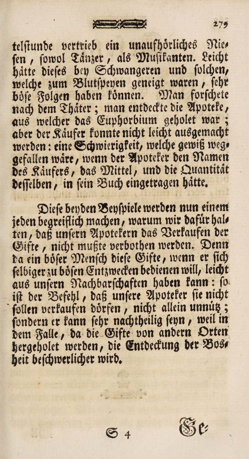 gjgjjgfejgSE *79 telflunbe oertrieb ein unaufhörliche! ?Rte<* fen , fowol Stdnjer, all Wuftfanten. Sticht batte biefel bep ©cbwangeren unb folgen* welche jum 33lutfpepen geneigt waren, febr böj’e folgen haben fönnen. 937an forfcbete nad) bem $ßäter; man entbecfte bie ^potefe, «ul welcher bal dupborbium geh ölet war ; aber ber kaufet fonnte nicht leicht aulgemacht werben: eine ®chwierigfeit/ welche gewiß weg* gefallen wate / wenn ber 9lpotefer ben kanten bei Ääuferl, bal Mittel/ unb bie Ouantität beflelben/ in fein SSuch eingetragen hatte. ©iefe bepbenSSepfpiele werben nun einem jeben begreiflich machen / warum wir bafürbal* ten / baß unfern 2lpotefern bal Verläufen bet (gifte / nicht mußte »erbotben werben. 5Denn ba ein böfer ^Olenfch tiefe ©ifte / wenn er jt<h felbigcr m böfen dnt&roecfen bebienen will/ leicht aul unfern Sftachbarfchaften haben fann: fo ijt bet SSefetjI / baß unfere 2lpotefer fte nicht feilen oetfaufen börfen / nicht allein unnufc; fonbern er fann fehr nachtheilig fepn / weil in bem Salt* / ba bie ®ifte »on anbern Orten hergeholet werben / bie dntbecfung ber SSole heit befchwerlicher wirb.