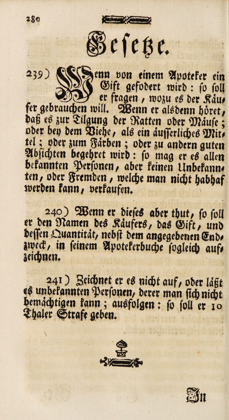 *39) enn t>on einem Sfpotefec ein ©ift gefobect wirb: fo foll , . ~er fragen , woju t$ bet .ftdue fer gebrauchen will. Sffienn et atöbenn bötet, frag t$ jut Tilgung bet hatten ober Wdufe; obet bei) bem Siebe, al$ ein dujferlicbeg *2Jfit< tel; ober jutti Sdtben ; ober |u anbern guten Slöftcpten begebtet wirb: fo mag er e$ allen befannten ^erfonen, aber feinen Unbefann* ten, ober gremben, welche man nicht babbaf werben fann, »erfaufen. 240) SEBenn er biefe« aber tbut, fo foll er ben tarnen be$ tfduferö, ba$ ©ift, unb bejfen Quantität, nebfi bem angegebenen Snbe iweef, in feinem $poteferbuc&e fogleid) auf# leiebnen. 241) Seicbnet er ti nicht auf, ober lagt el unbefannten ^erfonen, berer man ftcb nidst bemächtigen fann; auefolgen: fo foll er 10 ^haler ©träfe geben. \ • - *