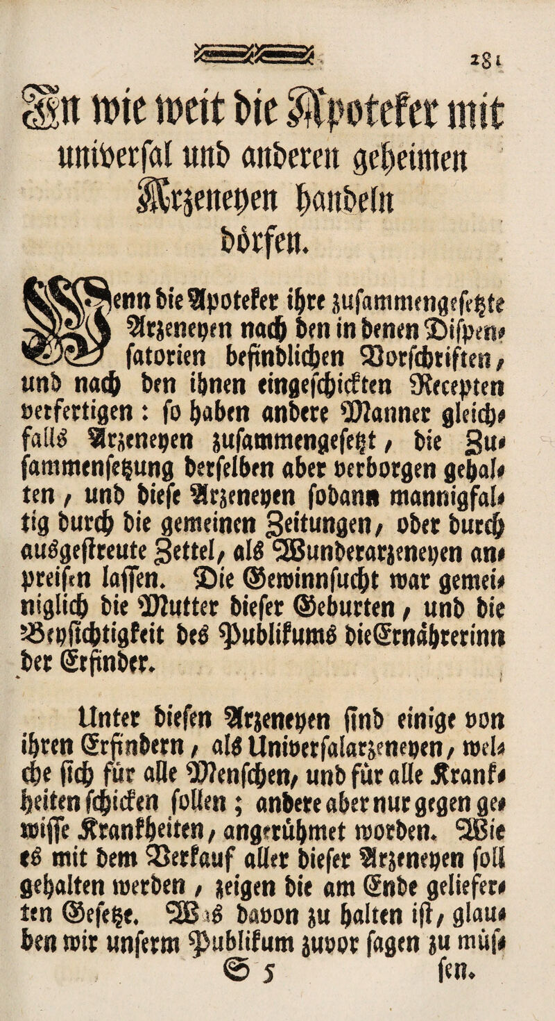 SSSSSS; IS i Htt tt>ic weit bic SVpotefct mit untoerfal uitb cut&ereit geeinten i5^ene|)en fjanbefn borfen. enn bie Slpotefer «bre jufammengefehte 9lrjene»en nach ben in benen SDifVen# fatorien bejtnblic&en Söorfdmften, unb nach ben ihnen eingefcbicften €Kecepten »erfertigen: fo haben anbere bannet gleich* falls ^tütnepen ssufammengefeht, bie §u* fammenfe&ung becfelbrn aber »erborgen gebal* ten, unb biefe SSrsenepen fobann mannigfal* tig burcb bie gemeinen Leitungen / ober burcb auögeflreute Settel, als SEBunbetarienepen an* preifrn laffen. ©ie ©eminnfucbt mar gernei* niglicb bie Butter biefer ©eburten, unb bie Jöepjubtigfeit beö ^ublifumö bieSrnabrerinn ber Srfinber. * > Unter biefen 2frienepen ftnb einige »on ihren (Jrftnbern, altf Unfoerfalarjenepen, mel* eije (tcb für alle Wenfdben, unb für «Ile Äranf* beiten fdjicfert follen ; anbere aber nur gegen ge* mifie ÄranfbeitM t angerübmet morben« SHSie mit bem SJerfauf aller biefer Srjeneoen foll gebalten roetben , jeigen bie am (ÜEnbe geliefer* ten ©efe^e. baoon ju halten ifl/ glau* ben mir unferm ^ublifum juoor fagen ju müf* ©5 fen.