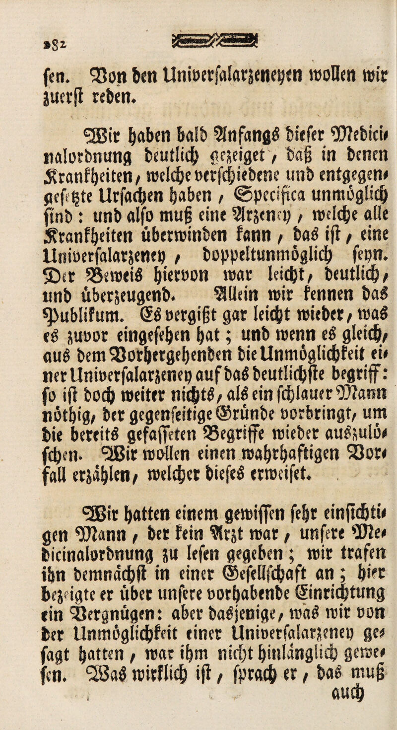fen. 93on bcn Unwetfalarseneyen wollen wie Etierfl reben. <3Bir haben halb 5lnfangg biefer Webici# nalotbnung beutlich ae&eiget > tag in benen Äranfbeiten/ welche»erfchiebene unb entgegen# gefixte Urfadjen haben , ©peciftca unmöglich ftnb: unb alfo mujj eine 5lrjena;, welche «Ile 5?ranfbeiten überwinben fann / bag ifl, eine Unioerfalatjenen , boppeltunmöglich fepn. SDet SSeweig bwwon war leicht/ beutlich/ unb überjeugenb. Allein wir fennen bag ^ublifum. @g oergfft gar leicht wiebet / wag e^ juoor eingefeben b«t; unb wenn eg gleich/ aug bem25orbergebenben bieUnmoalichfeit ei# tierllnwerfalar&eneoaufbagbeutlichjle begriff: fo ijl hoch weiter nidhtg/ «lg ein flauer Wann notbig/ ber gegenfeitige@rünbe »erbringt/ um bie bereitg gefaffeien begriffe wiebet «ugsulo# fdben. ^Bit wollen einen wahrhaftigen 93ot< fall erjahlen/ welcher biefeg erweifet. 3!Bir hatten einem gewiffen fehr einftdjti# gen Wann / bet fein Slr&t war, unfere We# fcicinalorbnung ju lefen gegeben; wir trafen ihn bemndchfl in einet ©efellfcbaft an ; hier bejfigte er übet unfere oorhabenbe Sinrid&tung ein Vergnügen: aber bagjenige/ wag wir oon ber Unmbglichffit einer Unioetfalar^eneo ge# jagt hatten / war ihm nicht hinlänglich gewe# jcn. 2Bag wirflich ijl / fprach er / bag mag