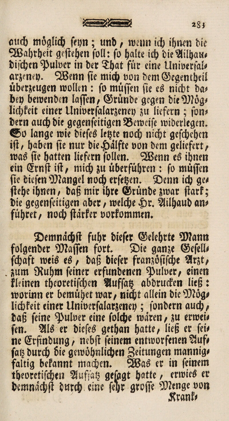 cud) möglich fe^n; unb, njeirn tcb ihnen bi« •äBafotljeit gefaben foH: fo ^alte idj t)ie^tüi}au* btfdjen 9>uloer in ber $bat für eine Unioerfal# arjcmtj. SBenn fa mie& »on bem ©egentbeil über&eugen molltn: fo muffen fte ei nicht ba# beb bemenben Iaffcn / ©tünbe gegen bie Wog# liebfeit einer Unioerfalarjeneo ju liefern ; fon# bern auch bie gegenfeitigen SSeroetfe «überlegen, ©o lange roie biefeö letzte noch nicht gefdbeben ifa b«ben fte nur bie|>alfte oon bem geliefert/ ma<$ fte batten liefern follen. SSBenn e£ ihnen ein Gfrnff ifl, mich ju «berfübren t fo muffen fte biefen Wangel noch eiferen. ®enn ieb ge# fabe ihnen, bag mir ibre ©rünbe imar ffarf; bie gegenfeitigen aber / reelle |)r. 2lilbaub an# führet/ noch ftdrfer »orfommen. ©emndebfl fuhr biefer ©elebtte Wann folgenber Waffen fort. ®ie ganje ©efell# febaft meiö ti, bag biefer fransöftfebe Slrjt/ . üum Ülubm feiner erfunbenen ^uloer/ einen fit inen tbeoretifeben Huffa§ abbruefen lieg t rootinn er bemühet mar/ niq)t allein bie Wog# liebfeit einet Unioetfalarjeneb; fonbern auch/ tag feine 9>uloer eine folebe mären / ?u ermei# fen. 3116 er biefeö getban batte/ lieg er fei# ne (Srftnbung / nebft feinem entmorfenen $uf# fa§ bureb bie gemöbnlicben Bettungen mannig# faltig befannt machen. 5Ba$ er in feinem tbeoretifeben Muffels gefegt batte / ermieö ec bcmndcbft burefj, eine fegr groffe Wenge »on tfranf#