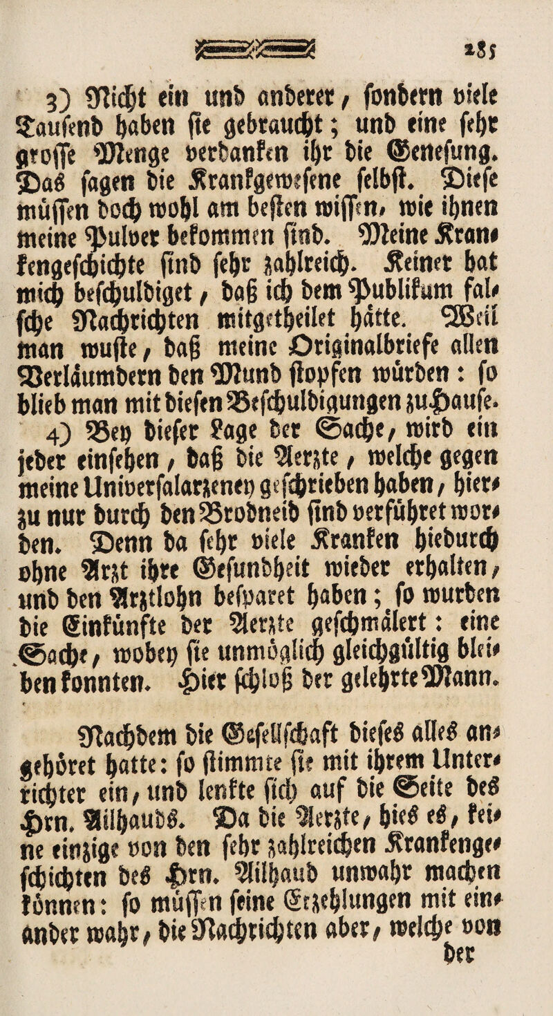 3) Sflicht ein unb anberer, fonbem »tele Saufenb ^abett fte gebraust; unb eine fehr gtojfe Wenge »erfeanfm il)r bie ©enefung. 3)a# fagen bie Äranfgemefene felbft. SDtefe ttiüffm boeh roohl am befien mifim# mit ihnen meine ^Julöer befommcn ftnb. kleine .Kran* fcngefcfoidjte ftnb fehr sahireich. deiner bat mich befchulbiget / ba§ ich bem s]>ublif«m fal* fdje Sftachrichten mitgetheilet fjätte. 2Bdl man mujie, bajj meine Originalbriefe allen 93erlaumbern ben Wunb flopfen mürben: fo blieb man mit biefen SBefchulbigungen su$aufe. 4) 93ep tiefer Sage bet ©acht/ mirb ein jtber einfeben, bafj bie berste, roelche gegen meine Uni»erfalarsenep getrieben haben / hier* ju nur burd) benSSrobneib ftnb »erführet roor* ben. ®enn ba fehr »iele Äranfen h«burtb ohne $rst ihre ©efunbheit mieber erhalten/ unb ben $r&tlohn befparet haben; fo mürben bie ginfünfte ber berste gefchmälert: eine .©fltbf / mobep fte unmöglich gleichgültig bla* ben taten. i>iet fehloh ber gelehrte Wann. e SRadhbem bie ©efeHfcbaft biefe# alle# am gehöret hatte: fo flimmte ft? mit ihrem Unter* richtet ein / unb len fte fid) auf bie ©eite be# i>rn. «ityaub#. SDa bie «etite / hie# e#, fei* ne einige »on ben febr sahireichen ^ranfenge* fchichten be# |)rn. Slilbaub unmahr machen fönnen: fo müff^n feine geschlungen mit ein* ftnber mahr/ bie afouhtichten aber/ meid?« »on
