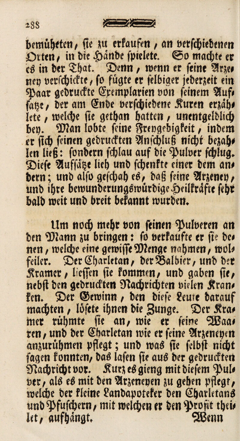 *88 JSSfJSSS? bemühten / fte Stu erfaufen, an betriebenen ötttn# in bie .£)dnbe fpielete. ©o machte ec cb in bet $bat. Denn / wenn er feine 51 ne# tiep »erfcbicfte, fo fügte et felbiget jeberjieit ein «)>aar gebrucfte (Spcmplarien »ön feinem 5fuf# fa^t / ber am (Snbe »erfchiebene Äuten erjab# Iete / welche fte getban batten , unentgeltlich bep. Wan lobte feine ftribgebigfeit, inbem et ftcb feinen gebrachten Slnfcblug nicht be&ab* len ließ: fonbetn fchlau auf bie Q>uloer fchlug. ®iefe 5luf|a?e lieb unb fdEjenfte einet bem an# bern; unb alfo gefchab eb/ ba§ feine 5lr jenep / unb ibte bemunbetungöwütbige Ijeilfräftt febt halb weit unb breit befannt würben. Um noch mebt »on feinen ^uloeren an ben Wann &u bringen: fo »erfaufte er fte be< nen, welche eine gewiflfe Wenge nahmen/ wol# feiler. 3>r @barletan / ber halbier/ unb bet Ätamcr / licffen fte fommen/ unb gaben fte/ nebft ben gebrachten Nachrichten bielen $ran# fen. ©et ®ewinn / ben biefe ?eure batauf machten / lofete ihnen bie gunge. ©er 5?ta# mer rühmte fte an/ wie er feine <3Baa# ren / unb btt Sbarletan wie er feine 5lrjentpen an&urübmen pflegt; unb wab fte felbjt nicht fagen fonnten/ bab lafen fte aub ber gebrucfteti Nachricht »or. #ur& eb gieng mit tiefem ^>ul# »et / alb eb mit ben Slrjenepen ju geben pflegt/ roeldje ber Weine Üanbapotefer ben Gljarletanb unb^fufchern/ mit welchen ft ben $>ropt tbei# kt/ aufbangt, SBenn