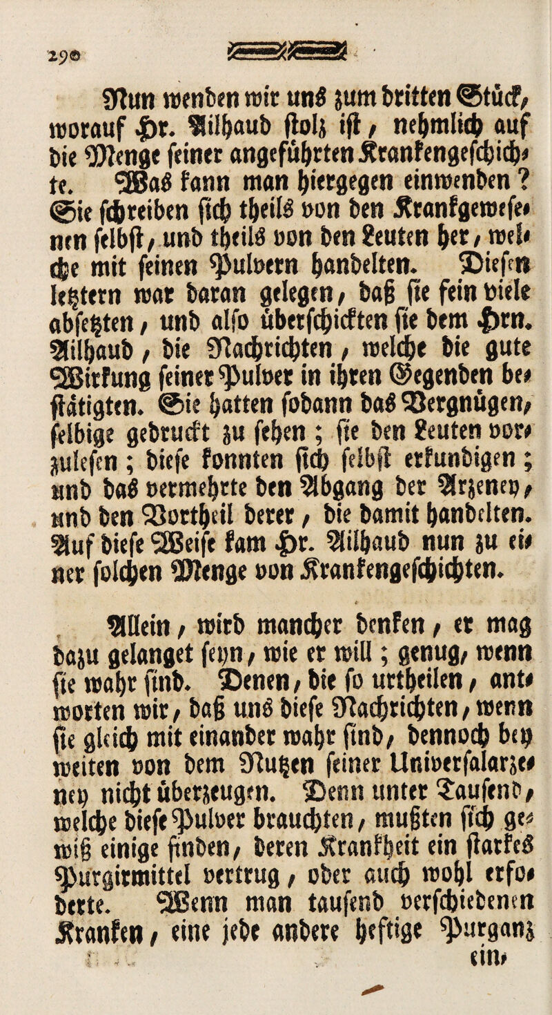 29© 0tun wenben wie un£ jum britten @tücf, worauf |)r. Slilbaub flola ifl, nebmlich auf bie $Jenge feiner angeführten Ätanfengefcbicb* tf. *3000 fann man hiergegen einwenben ? ©ie Treiben ftcb tbeilS »on ben 5?tanfgewefe# nen felbfl, unb tbeitö »on ben Stuten b«z tue!« ehe mit feinen <pul»ern banbeiten. Riefen ledern war baran gelegen , bafj (te fein toiele abfe^ten, unb alfo tibetfdjicften ft« bem |)rn. SJilbaub , bie Slacbricbten , welch« bie gute QBitfung feinet Ruhtet in ihren ©egenben btt tätigten. ®ie batten fobann ba$ Vergnügen; felbige gebtutft au feben ; fte ben Seuten »or* auiefen ; biefe fonnten ftcb felbfl erfunbigen ; unb ba$ »ermebtte ben Abgang bet Slrjenep, unb ben SJortbeil berer, bie bamit banbeiten. 5iuf biefe SEBeif« fam |>r. Slilbaub nun au eie ner folchen OJlenge »on 5?ranfengefcbicbten. Allein , wirb mancher benfen, et mag baau gelanget fet;n, wie er will; genug, wenn fte wabr finb. $)enen, bie fo urtbeilen, ante Worten wir, baß unö biefe 9daebricbten, wenn fte gleich mit einanber wabr ftnb, bennod? bei? weiten »on bem Sfluijen feiner Uni»erfalarate tut? nicht überaeugen. 2>enn unter Saufen*, welche biefe ^ul»er brauchten, mußten jtdb ge* miß einige fttiben, beren Jtranlbeit ein fiatfeg «purgitmittel »ertrug, ober auch wobl erfoe bette. 3Benn man taufenb »erfebiebenen Äranfen, eine jebe anbere heftig* ^pnrgana