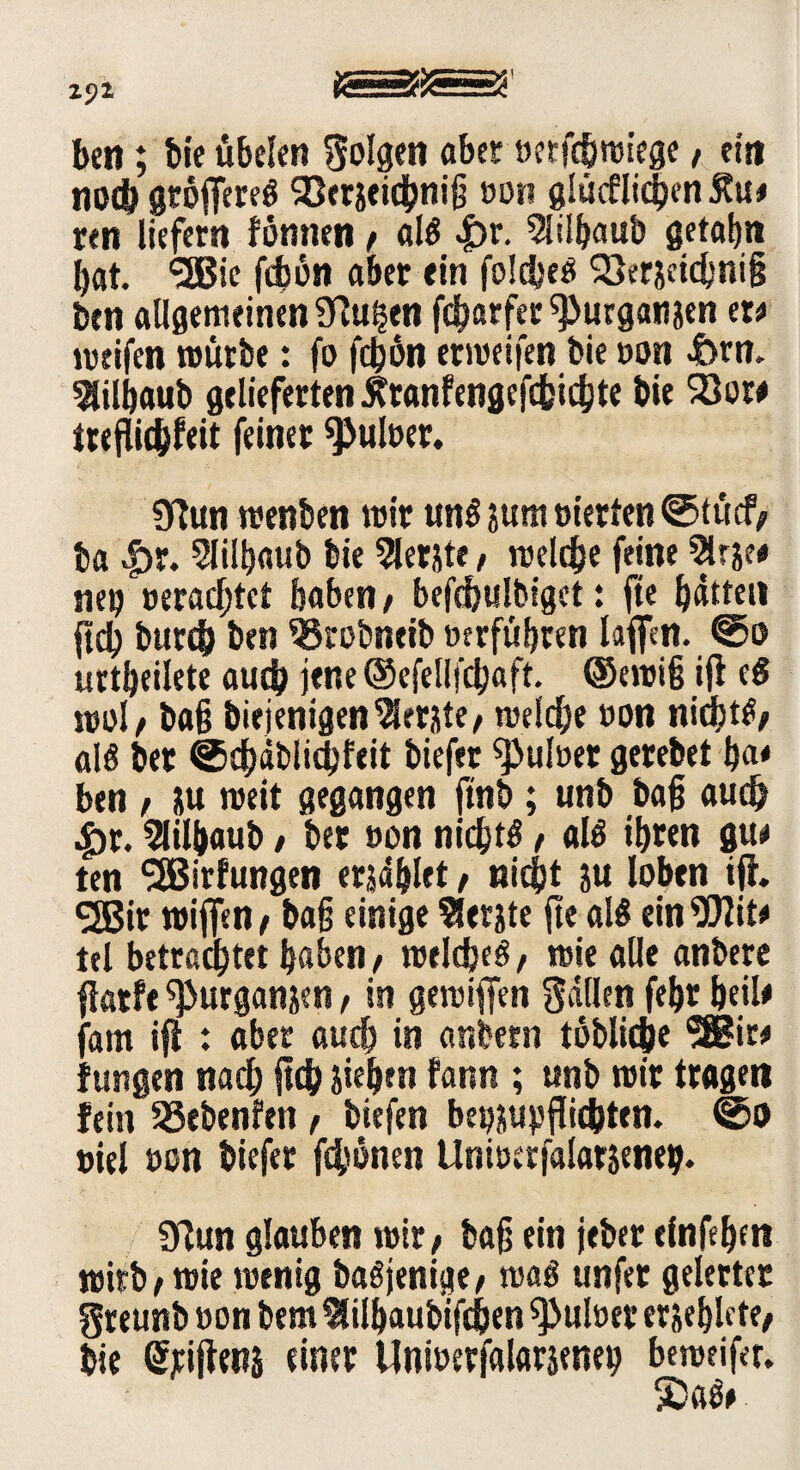 z$i tesä02==25' beit; bie übelen folgen aber »etfcbmiege / ein nodj gtoffereö SSerseicbniß »on glücflicSjen j?u# ren liefern fönnen / als £r. 5lilbaub getabn bat. <26ie fcbött aber ein folcbcö 93er&ctcbni§ ben allgemeinen Sflu^en fcbarfer^urgatijen er# meifen mürbe: fo fcbön ermeifen bie »on &rn. ^ilbaub gelieferten .Stranfengefcfeicbte bie 23or# treflidjfeit feinet ^uloer. 9Tun menben mir uns jum »terten ©tücf/ ba |>r. Slilbaub bie 5lerjte, meldje feine 5lrje# nep »erachtet haben/ befdjulbiget: ftc batten ftdj burcb ben ^Brobneib »erführen le#n. ©o urtbeilete audjj jene ©efellfcbaft. ®emi§ ifl eg mol / baß biejenigenlernte/ meldbe »on nicbtS/ als bet ©cbäbiicbfeit biefer ^>ul»et gerebet ba# ben / üu meit gegangen ftnb ; unb baß auch 4br. Slilbaub / ber »on nichts / als ibren gu# ten SSBirfungen erjaget / nicht ju loben ijh *2Bir miffen/ baß einige Slerste fte als ein^Jlit# tel betrachtet haben/ meldjeS/ mie alle anbere flatft ^urganjen, in gemiffen Sailen febr heil# farn ifl : aber auch in anbern löbliche *®ir# fungen nach jtdh sieben fann ; unb mir tragen fein Sßebenfen , biefen betjjupjfic&ttn. ©0 »iel »on biefer fernen Uniöerfalarseneij. griun glauben mit/ baß ein jeber elnfebm mirb / mie menig baSjenige/ maS unfer gelerter greunb »on bem ^ilbaubifdjen ^>ul»er erseblete/ bie Qrjeijtens einer Unioerfalarseney bemeifer. ■£)aS#