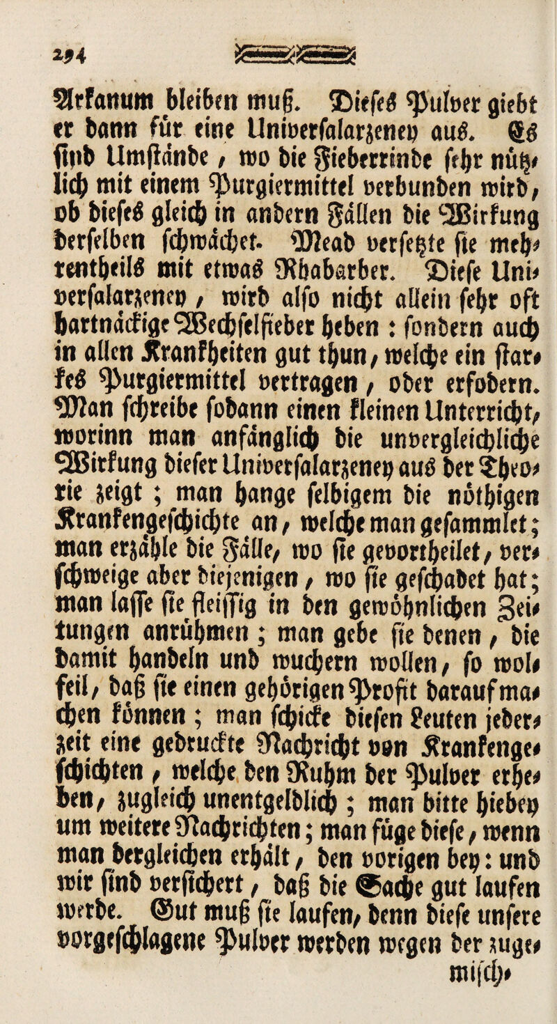Slrfanum bleiben muß. ®iefe« sauber giebt er barm für eine Uniuetfalarjene« au«, g« ftnb Umßdnbe / wobie ^ieberrinfce febr nüh# lieb mit einem spurgiermittel »erbunben wirb, ob biefe« gleich in anbern Odilen bie ^SBirfung berfelben fehwdebet. N2eab uerfe^te fte meb# tentbeil« mit etwa« Nbabarbet. $iefe Uni# »erfalarxene» , wirb alfo nicht allein febr oft bartndcfigeSJBecbfelfteber beben : fonbern auch in allen JCranfbeiten gut tbun, welche ein ffar# fc« ^>utgiermittel »ertragen, ober erfobern. ?U?an fdjreibe fobann einen fleinen Unterricht; worinn man anfänglich bie unvergleichliche SjBirfung biefet Uni»etfalarjenen au« ber^beo# tie &eigt; man bange felbigem bie nötigen ^ranfengefchichte an, welche man gefammlet; man erjäble bie Salle, wo fte geoortbeilet, »er# fchweige aber biejenigen, wo fte gefeßabet bat; man lajfe fte fleißig in ben gewöhnlichen Sei# tungen anrübmen ; man gebe fte benen, bie bawit banbeln unb wuchern wollen; fo woli feil; baß fte einen gehörigen Profit baraufma# eben fönnen ; man fehiefe biefen Leuten jeber# Seit eine gebruefte Nachricht »on Äranfenge# fdjichten , welche ben SKubm ber spuloer erbe# ben; zugleich unentgeltich ? man bitte hieben um weitere Nachrichten; man füge biefe, wenn man bergleichen erhält, ben »origen ben • unb wir ftnb »erftchert, baß bie ©aeße gut laufen werbe, ©ut muß fte laufen; benn biefe unfere »orgefchlagene spulöer werben wegen ber juge# mifch»