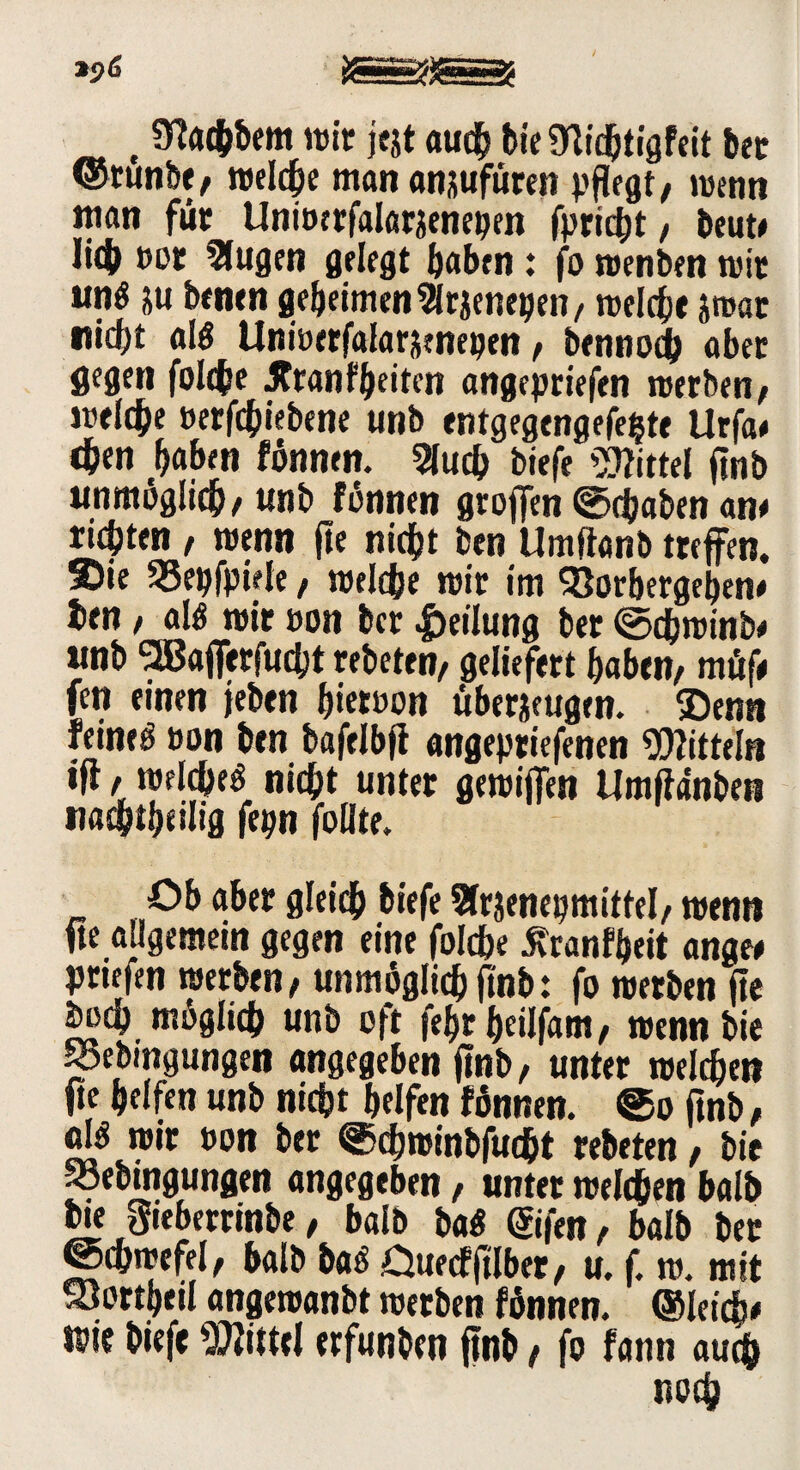S! , 3?achbem wir jejt auch bieSWd&tigfeit bet ©tunbe/ welche man ansufuren pflegt/ wenn man für Uniocrfalarzenepen fpricbt / beute Ii<& »or 5lugen gelegt ^abrn : fo wenben wir «nö zu benen geheimen 9lrzenegen, welche zwar nicht al$ Unwerfalarztnepen / bennoch ober gegen folche Jtranf beiten angepriefen werben/ welche »ergebene unb entgegengefefcte Urfa# chen haben fönnen. 2luch biefe Mittel flnb unmöglich/«nb fonnen groffen Schaben an* richten / wenn fie nicht ben Umftanb treffen. Sie 55epfpiele, welche wir im 93orbergehen# ben / a!$ wir »on ber Teilung ber ©dbwinb* unb 2B«fferfucht rebeten, geliefert haben/ n# fen einen jeben h«eroon überzeugen. ®enn feineö »on ben bafelbji angepriefenen Mitteln iff / weichet nicht unter gewiffen Umflanbeti nachtheilig fepn follte. Ob aber gleich biefe Sfrjenepmittel/ wenn fte allgemein gegen eine folche 5vranff)eit angw friefen werben/ unmöglich ftnb: fo werben fte hoch möglich unb oft fehrheilfam, wenn bie SSebmgungen angegeben ftnb/ unter welchen fte helfen unb nicht helfen fönnen. ©o ftnb / fll$ wir »on ber ©djwtnbfucht rebeten / bie SSebingungen angegeben / unter welchen halb bie gieberrinbe, halb ba$ ©fen, halb ber gchwefel, halb ba<$ Ouecfftlber, u. f. w. mit Sortheil angewanbt werben fönnen. ©letds# wie biefe Mittel erfunben ftnb / fo fann auch noch