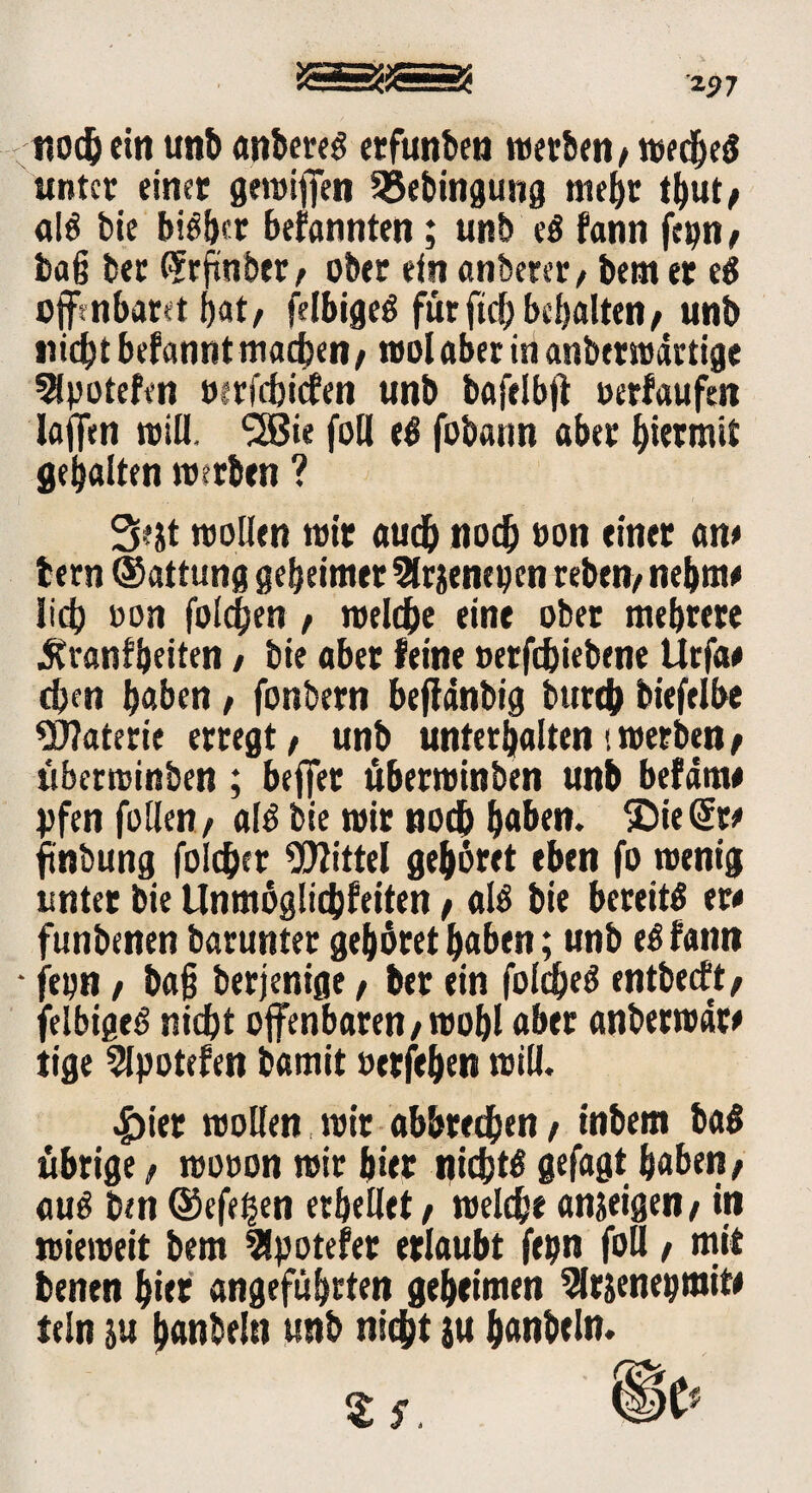 2j7 nochein uni) anbereg erfunben werben/wedfeS unter einet gewiffen SSebingung mehr thut/ alg bie big^r bekannten; unb eg fann fep/ baß bet C^cftnbet ^ ober ein anbeter, bem er eg offenbaret bat/ felbigeg für ftd) bemalten/ unb nicht befannt machen/ roolaberiti anberwdrtige SSpotefen wrfchicfen unb bafelbfl »erlaufen laffen will. <2ßie foH eg fobann aber hiermit gebalten werben ? 3?jt wollen wir auch noch »on einer an* tern ©attung geheimer ^(rjenepen reben/ nehme lid? »on folgen / welche eine ober mehrere .Sfranfheiten / bie aber feine »erft&iebene Urfa# eben haben, fonbern bejfdnbig burch biefelbe Materie erregt/ unb unterhalten'.werben/ überwinben ; beffer uberwinben unb befam# pfen füllen / alg bie wir nodb haben. ©ie@re ftnbung folget Mittel gehöret eben fo wenig unter bie Unmöglichfeiten / alg bie bereitg er* funbenen barunter gehöret haben; unb eg fann • fepn f baß berjenige, her ein folcheg entbeeft/ felbigeg nicht offenbaren/wohl aber anberwdr* tige Slpotefen bamit »erfeben will. |)ier wollen wir abbrechen / inbem bag übrige, wooon wir hier nichts gefagt haben / aug ben ©efefsen erhellet / welche an&eigen/ in wieweit bem 9!potefer erlaubt fepn foll / mit fcenen b«t angeführten geheimen 9lrjenepmit* fein ju hanbeln unb nicht ju hanbeln.
