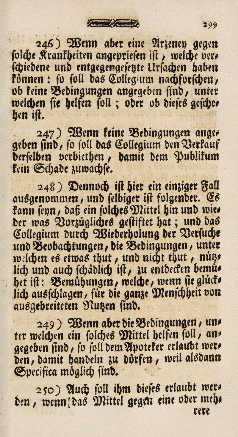 25)9 246) <2Bcnn ab« eine 3lr&enet) gegen fofdEje ^tanfbeiten angeptiejien ift f welche »er* fcbiebene unb entgegengefeljte Urfacben haben fonnen : fo füll baö @olleg:um nacbfotfcben, üb feine 95ebingungen angegeben ftnb, unter welchen fte helfen füll; ober üb btefeS gefcbe# ben iff, 247) SEßenn feine 95ebingungen ange* geben ftnb/ fo füll ba$ Sollegium benVerlauf berfelben »erbieten / bamit bem ^ublifum fein ©cbabe juroacbfe. 248 ) ©ennodb ifl hier ein einziger §aU ausgenommen / unb felbiger ifl folgender. <S$ fann ba§ ein foicbeS Mittel bin unb wie# bet was &or$üglicöe$ gejliftet bat; unb baS Kollegium burcb SEBieberbolung bet 93etfuche unb Beobachtungen/ bie Beengungen/ unter welchen eS etwas tbut, unb nicht t|ut / nüf* lieh unb auch fcbäblidb ifl/ ju entbeefen bemü# . bet ifl: Bemühungen/welche/wenn ftegliief# lieh auSfdblagen/ für bie ganje 9Wenfcbb«it »on ausgebreiteten Ütuijen ftnb. 249) ^EBenn aber bie 55ebingungen / un# ter welchen ein foldjeS ^Mittel helfen füll / an* gegeben ftnb / fo foll bem9lpotefer erlaubt wer# ben/ bamit banbeln ju börfen/ weilalSbann ©peciftca möglich ftnb. 250) Such foH ihm biefeS erlaubt wer# ben / wennlbaS Mittel gegrt? eine ober mtb# rere