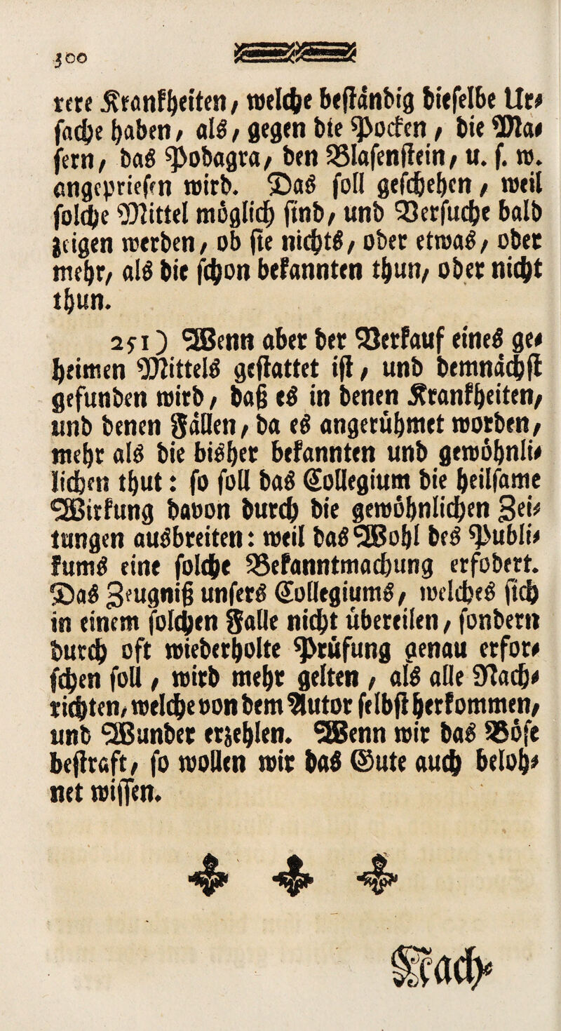 JOO rctfi $ranfb«ten, welche beflanbtg biefelbe Ur* fache haben / «1$ / gegen bie ^oefen, bi« 9W<w fern, ba# ^obagta, ben SSlafenflein, u. f. w. engepriefm »wirb, ©a# foll gefdjeben, weil jolche Mittel möglich finb, unb SJerfuche balb geigen werben, ob jte nicht#, ober etwa#, ober mehr, al# bie fc^on bekannten tbun, ober nicht t&tm. 25:1) SSBenn aber bet 33etfauf eine# gee beimen Mittel# geflattet ifi, unb bemnadjfl gefunben toirb, ba§ e# in benen Äranfbeiten, unb benen fallen, ba e# angerubmet worben, mehr a(# bie bi#bet befannten unb gewöbnli# lieben tbut: fo foll ba# Kollegium bie beilfame 'SSßirfung baoon bureb bie gewöhnlichen 3«*/ Jungen au#breiten: weil ba#^EBobl be# ^>ublie fum# eine folthe 25efanntmacbung erfobert. ®a# 3fugnih unfer# Kollegium#, welche# ftd) in einem folgen Salle nicht übereilen, fonbert* burch oft wieberbolte Prüfung genau etfore fdben foll, wirb mehr gelten, al# alle 9?acb* richten/ welche oon bem 9tutor felbft berfommen, unb ^Jßunbet erschien. 3Bcnn wir ba# 95öfe beflraft, fo wollen wir ba# ©ute auch belob* net wiffen.