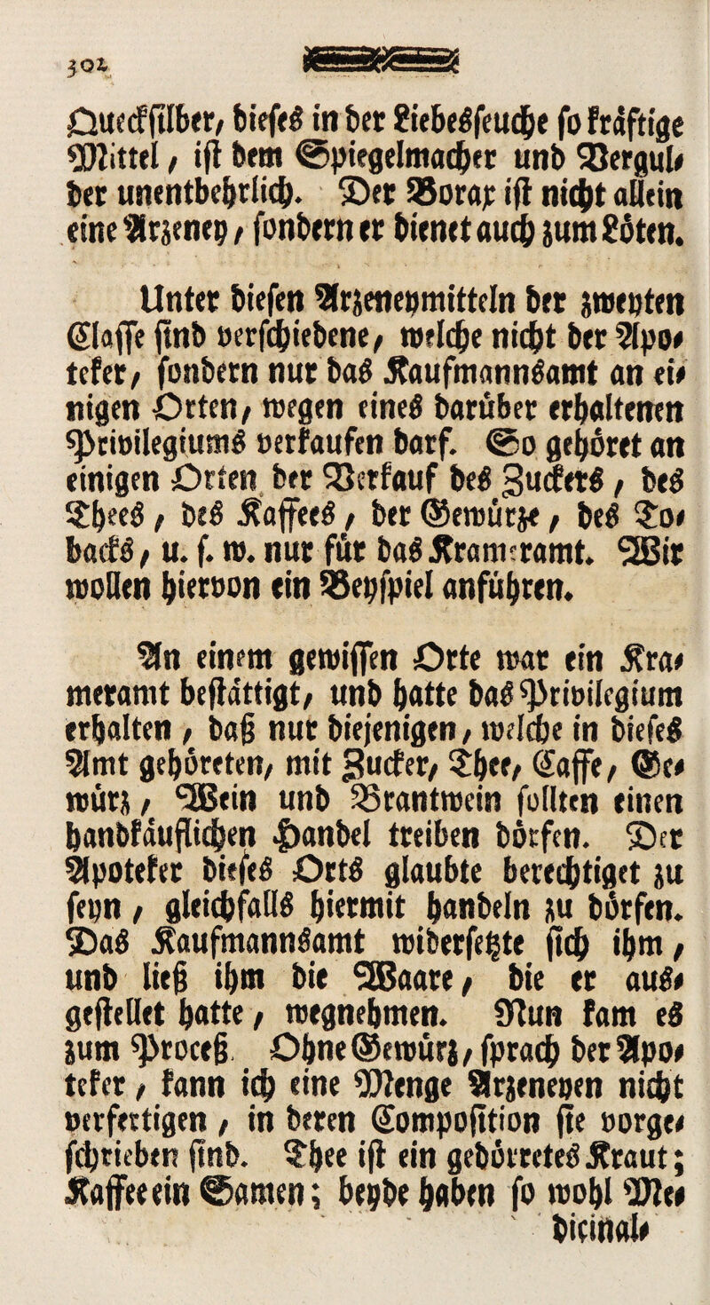 Ouecfftlber/ biefeS in bet 8iebeSfeud&e fo frdftige 9DIittel / ift bem ©piegelmacher unb SJergul# bet unentbehrlich. ©et 95orar *fl nicht allein eine ^Hrsencp / fonbern er bienet auch &um2oten. Unter biefen Slrseneomittcln bet pepten (Slaffe jtnb »erfcbiebene, welche nicht bet 2lpo# tefet/ fonbern nur baS .RaufmannSamt an eie nigen Orten t wegen eines barübet erhaltenen spcreilegiumS »erfaufen batf. ©o gebortt an einigen Orten bet SBetfauf beS SuifetS t beS Sfyeeö, beS ÄafeeS / bet ©ereürje, beS bacfs / u. f. re. nur für baS Äratmramt. 2Bit reellen hiervon ein SSepfpiel anführen. $n einem gereiften Orte reat ein £rat meramt beffdttigt/ unb hatte baS^riüilcgiunt erhalten / b«§ nur biejenigen, welche in biefeS 51 tut gehüteten/ mit Surfet/ $bff/ Safe/ @e* reürit / *5Bein unb SSrantreein feilten einen hanbfduflichen |)anbel treiben börfen. ©et 2lpotefer biefeS Orts glaubte berechtiget ju fepn / gleichfalls hiermit hanbeln ju börfen. ©aS .RaufmannSamt roiberfehte (ich ihm/ unb lie§ ihm bie SEBaare / bie et aus* gefhllet hatte, reegnehmen. 9lun fam eS jum 53roce§, Ohne ©ereürj / fprach bet 5lpo* tefet / fann ich eine Wenge Sirjenepen nicht »erfertigen , in beten (üompofttion fie sorge* fdjrieben ftnb. $bee ifl ein gehortetes .Kraut; Raffeeein©amen; bepbehaben foreoblW« bicittal#