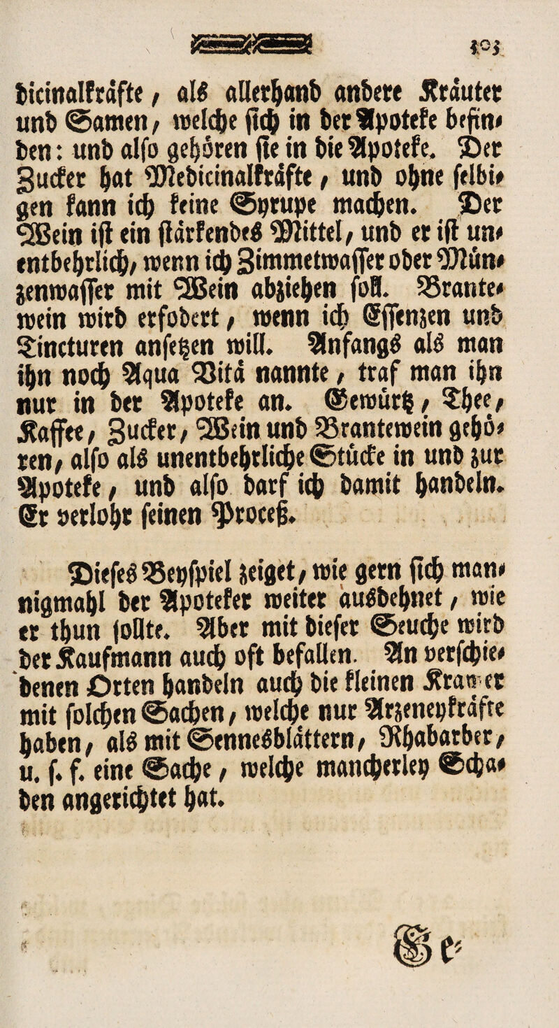 ticmalfcdfte, aB allerljanb anbete trautet unb ©amen / welche ftch in bet Ipotefe brftn# fcen: unb alfo geboren fte in bie 2lpotefe. ©et gucfer bat «Dlebicinalfräfte / unb ohne felbi# gen fann ich feine ©prupe machen, ©et «SBein ijt ein jlärfenbeg Mittel, unb et iff un# entbehrlich/ wenn ich gimmetwaffer ober 9)lün# jenwaffet mit <2Bein abjiehen foH. 33rante# mein wirb etfobert/ wenn ich SfTenjen unb Sincturen anfe^en will. Anfangs aB man ihn noch 2lqua 93itä nannte, traf man ihn nur in bet Sfpotefe an. ©ewurfc/ ?h*f/ .Kaffee/ Bu^«/ SBeinunb SSrantewein gehö* ren/ alfo aB unentbehrliche ©tücfe in unb jut Slpotefe / unb alfo barf ich bamit b«ubeln. 6t oerloht feinen $rocejj. ©iefeö «epfpiel neiget/wie gern ftch man# nigmahl bet SSpotefet weitet auCSbebnet / wie et thun follte. 2lber mit biefet ©eudje wirb bet Kaufmann auch oft befaüen. 5ln »erfchie* benen Orten hanbeln auch bie fleinen .Kran et mit folchen ©achen / welche nur Slrjenepfräfte haben/ aBmit ©enneöblattern/ üthabarber/ u. f. f. eine ©ache / welche mancherlep @cb« ben angetichtet h«t*